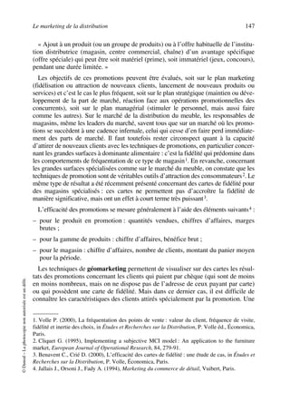 Le marketing de la distribution 147
©Dunod–Laphotocopienonautoriséeestundélit.
« Ajout à un produit (ou un groupe de produits) ou à l’offre habituelle de l’institu-
tion distributrice (magasin, centre commercial, chaîne) d’un avantage spécifique
(offre spéciale) qui peut être soit matériel (prime), soit immatériel (jeux, concours),
pendant une durée limitée. »
Les objectifs de ces promotions peuvent être évalués, soit sur le plan marketing
(fidélisation ou attraction de nouveaux clients, lancement de nouveaux produits ou
services) et c’est le cas le plus fréquent, soit sur le plan stratégique (maintien ou déve-
loppement de la part de marché, réaction face aux opérations promotionnelles des
concurrents), soit sur le plan managérial (stimuler le personnel, mais aussi faire
comme les autres). Sur le marché de la distribution du meuble, les responsables de
magasins, même les leaders du marché, savent tous que sur un marché où les promo-
tions se succèdent à une cadence infernale, celui qui cesse d’en faire perd immédiate-
ment des parts de marché. Il faut toutefois rester circonspect quant à la capacité
d’attirer de nouveaux clients avec les techniques de promotions, en particulier concer-
nant les grandes surfaces à dominante alimentaire : c’est la fidélité qui prédomine dans
les comportements de fréquentation de ce type de magasin1. En revanche, concernant
les grandes surfaces spécialisées comme sur le marché du meuble, on constate que les
techniques de promotion sont de véritables outils d’attraction des consommateurs2. Le
même type de résultat a été récemment présenté concernant des cartes de fidélité pour
des magasins spécialisés : ces cartes ne permettent pas d’accroître la fidélité de
manière significative, mais ont un effet à court terme très puissant3.
L’efficacité des promotions se mesure généralement à l’aide des éléments suivants4 :
– pour le produit en promotion : quantités vendues, chiffres d’affaires, marges
brutes ;
– pour la gamme de produits : chiffre d’affaires, bénéfice brut ;
– pour le magasin : chiffre d’affaires, nombre de clients, montant du panier moyen
pour la période.
Les techniques de géomarketing permettent de visualiser sur des cartes les résul-
tats des promotions concernant les clients qui paient par chèque (qui sont de moins
en moins nombreux, mais on ne dispose pas de l’adresse de ceux payant par carte)
ou qui possèdent une carte de fidélité. Mais dans ce dernier cas, il est difficile de
connaître les caractéristiques des clients attirés spécialement par la promotion. Une
1. Volle P. (2000), La fréquentation des points de vente : valeur du client, fréquence de visite,
fidélité et inertie des choix, in Études et Recherches sur la Distribution, P. Volle éd., Économica,
Paris.
2. Cliquet G. (1995), Implementing a subjective MCI model : An application to the furniture
market, European Journal of Operational Research, 84, 279-91.
3. Benavent C., Crié D. (2000), L’efficacité des cartes de fidélité : une étude de cas, in Études et
Recherches sur la Distribution, P. Volle, Économica, Paris.
4. Jallais J., Orsoni J., Fady A. (1994), Marketing du commerce de détail, Vuibert, Paris.
50672_ManDist_p125p168_MM Page 147 Jeudi, 24. août 2006 5:28 17
 
