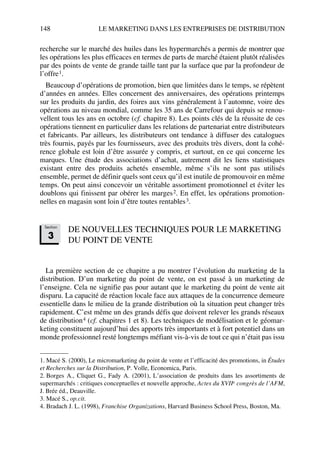 148 LE MARKETING DANS LES ENTREPRISES DE DISTRIBUTION
recherche sur le marché des huiles dans les hypermarchés a permis de montrer que
les opérations les plus efficaces en termes de parts de marché étaient plutôt réalisées
par des points de vente de grande taille tant par la surface que par la profondeur de
l’offre1.
Beaucoup d’opérations de promotion, bien que limitées dans le temps, se répètent
d’années en années. Elles concernent des anniversaires, des opérations printemps
sur les produits du jardin, des foires aux vins généralement à l’automne, voire des
opérations au niveau mondial, comme les 35 ans de Carrefour qui depuis se renou-
vellent tous les ans en octobre (cf. chapitre 8). Les points clés de la réussite de ces
opérations tiennent en particulier dans les relations de partenariat entre distributeurs
et fabricants. Par ailleurs, les distributeurs ont tendance à diffuser des catalogues
très fournis, payés par les fournisseurs, avec des produits très divers, dont la cohé-
rence globale est loin d’être assurée y compris, et surtout, en ce qui concerne les
marques. Une étude des associations d’achat, autrement dit les liens statistiques
existant entre des produits achetés ensemble, même s’ils ne sont pas utilisés
ensemble, permet de définir quels sont ceux qu’il est inutile de promouvoir en même
temps. On peut ainsi concevoir un véritable assortiment promotionnel et éviter les
doublons qui finissent par obérer les marges2. En effet, les opérations promotion-
nelles en magasin sont loin d’être toutes rentables3.
DE NOUVELLES TECHNIQUES POUR LE MARKETING
DU POINT DE VENTE
La première section de ce chapitre a pu montrer l’évolution du marketing de la
distribution. D’un marketing du point de vente, on est passé à un marketing de
l’enseigne. Cela ne signifie pas pour autant que le marketing du point de vente ait
disparu. La capacité de réaction locale face aux attaques de la concurrence demeure
essentielle dans le milieu de la grande distribution où la situation peut changer très
rapidement. C’est même un des grands défis que doivent relever les grands réseaux
de distribution4 (cf. chapitres 1 et 8). Les techniques de modélisation et le géomar-
keting constituent aujourd’hui des apports très importants et à fort potentiel dans un
monde professionnel resté longtemps méfiant vis-à-vis de tout ce qui n’était pas issu
1. Macé S. (2000), Le micromarketing du point de vente et l’efficacité des promotions, in Études
et Recherches sur la Distribution, P. Volle, Economica, Paris.
2. Borges A., Cliquet G., Fady A. (2001), L’association de produits dans les assortiments de
supermarchés : critiques conceptuelles et nouvelle approche, Actes du XVIIe congrès de l’AFM,
J. Brée éd., Deauville.
3. Macé S., op.cit.
4. Bradach J. L. (1998), Franchise Organizations, Harvard Business School Press, Boston, Ma.
Section
3
50672_ManDist_p125p168_MM Page 148 Jeudi, 24. août 2006 5:28 17
 