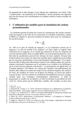 Le marketing de la distribution 149
©Dunod–Laphotocopienonautoriséeestundélit.
du pragmatisme le plus basique et qui rattrape très rapidement son retard. Cette
« technicisation » du marketing de la distribution1 devrait permettre une approche
plus fine des besoins des consommateurs (le chapitre 6 donne d’autres exemples de
techniques).
1 L’utilisation des modèles pour la simulation des actions
promotionnelles
La simulation permet d’estimer par avance les conséquences des actions commer-
ciales du magasin et de celles de ses concurrents. Les modèles d’attraction, comme
le MICS (cf. chapitre 7), peuvent constituer de bonnes bases pour ces simulations.
Ils sont de la forme :
où : PM est la part de marché du magasin j et Aj l’attraction exercée par le
magasin j. La part de marché d’un magasin j est donc égale au rapport entre
l’attraction de ce magasin j et la somme des attractions de tous les magasins de
l’aire de marché étudiée. Dans le modèle MICS, Aj est le produit de plusieurs varia-
bles dont les pondérations peuvent être obtenues de deux manières. On peut tout
d’abord utiliser une analyse de régression multiple après simplification du modèle
par les moyennes géométriques et une transformation logarithmique2. Il est égale-
ment possible d’opérer plus directement à partir d’une enquête auprès des consom-
mateurs concernant l’importance qu’ils accordent à ces variables et les différences
qu’ils voient entre les magasins concurrents3 : ce questionnaire est appelé dual4 ou
à doubles réponses5. Par ailleurs, les valeurs des variables sont généralement des
données dites objectives comme des temps d’accès domicile-magasin, des surfaces
de vente, des nombres de caisses ou de places de parking, ou encore des indices
moyens de prix. Une fois estimés les coefficients de pondération associés à chaque
variable grâce aux techniques économétriques élémentaires, il suffit de
programmer ce modèle sur un tableur et d’offrir au décideur la possibilité de faire
varier les valeurs prises par les différentes variables. Par exemple, on peut ainsi
1. Moati P., op.cit.
2. Nakanishi M., Cooper L. G. (1974), Parameter Estimation for a Multiplicative Competitive
Interaction Model – Least Square Approach, Journal of Marketing Research, 11, 303-11.
3. Cooper L. G., Finkbeiner C.T. (1983), A Composite MCI Model for Integrating Attribute and
Importance Information, Advances in Consumer Research, 109-13.
4. Alpert M. (1971), Identification of Determinant Attributes : A Comparison of Methods,
Journal of Marketing Research, 8, 184-91.
5. Jolibert A., Hermet G. (1979), Les critères de choix d’une banque : segmentation du marché
des PMI, Revue Française de Marketing, 77, 2, 87-100.
PMj
Aj
ΣAj
---------=
50672_ManDist_p125p168_MM Page 149 Jeudi, 24. août 2006 5:28 17
 