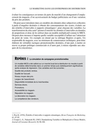 150 LE MARKETING DANS LES ENTREPRISES DE DISTRIBUTION
évaluer les conséquences en termes de parts de marché d’un changement d’empla-
cement du magasin, d’un accroissement du budget publicitaire ou d’une variation
du prix des produits.
On peut aussi introduire dans ces modèles des données dites subjectives collectées
à partir d’enquêtes destinées à obtenir des consommateurs des scores, évalués sur
des échelles d’intervalles à supports sémantiques1, pour chacune des variables. La
transformation du zéta carré2 permet d’enrichir les données d’intervalles en données
de proportions et donc de les utiliser dans un modèle multiplicatif comme le MICS.
On peut alors mesurer n’importe quelle variable susceptible d’influer sur l’attraction
du point de vente. Un exemple est donné par la rubrique Repères ci-après. Un
responsable de magasin, avec un minimum de connaissances techniques, peut donc
élaborer de véritables tactiques promotionnelles destinées, d’une part, à mettre en
œuvre sa propre politique commerciale et d’autre part, à mieux répondre aux atta-
ques de la concurrence.
1. Pras B. (1976), Échelles d’intervalles à supports sémantiques, Revue Française du Marketing,
61, 87-95.
2. Cooper L. G., Nakanishi M. (1983), Standardizing Variables in Multiplicative Choice Models,
Journal of Consumer Research, 10, 96-108.
REPÈRES : La simulation de campagnes promotionnelles
Un modèle MICS a été calibré sur un marché local de la distribution du meuble à partir
de variables déterminantes dans un premier temps puis statistiquement significatives
après analyse de régression. Ces variables sont les suivantes :
Qualité des produits vendus.
Qualité de l’accueil.
Niveau moyen des prix.
Largeur de l’assortiment.
Disponibilité immédiate de la marchandise.
Services divers.
Promotions.
Accessibilité du magasin.
Réputation du magasin.
La décoration du magasin.
La compétence des vendeurs.
50672_ManDist_p125p168_MM Page 150 Jeudi, 24. août 2006 5:28 17
 
