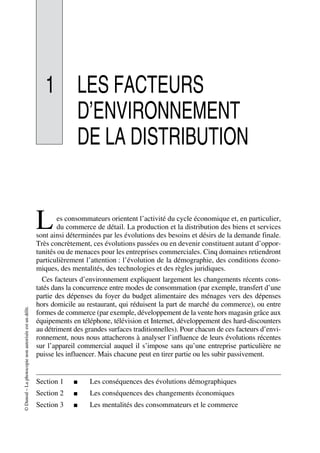©Dunod–Laphotocopienonautoriséeestundélit.
1 LES FACTEURS
D’ENVIRONNEMENT
DE LA DISTRIBUTION
es consommateurs orientent l’activité du cycle économique et, en particulier,
du commerce de détail. La production et la distribution des biens et services
sont ainsi déterminées par les évolutions des besoins et désirs de la demande finale.
Très concrètement, ces évolutions passées ou en devenir constituent autant d’oppor-
tunités ou de menaces pour les entreprises commerciales. Cinq domaines retiendront
particulièrement l’attention : l’évolution de la démographie, des conditions écono-
miques, des mentalités, des technologies et des règles juridiques.
Ces facteurs d’environnement expliquent largement les changements récents cons-
tatés dans la concurrence entre modes de consommation (par exemple, transfert d’une
partie des dépenses du foyer du budget alimentaire des ménages vers des dépenses
hors domicile au restaurant, qui réduisent la part de marché du commerce), ou entre
formes de commerce (par exemple, développement de la vente hors magasin grâce aux
équipements en téléphone, télévision et Internet, développement des hard-discounters
au détriment des grandes surfaces traditionnelles). Pour chacun de ces facteurs d’envi-
ronnement, nous nous attacherons à analyser l’influence de leurs évolutions récentes
sur l’appareil commercial auquel il s’impose sans qu’une entreprise particulière ne
puisse les influencer. Mais chacune peut en tirer partie ou les subir passivement.
Section 1 ■ Les conséquences des évolutions démographiques
Section 2 ■ Les conséquences des changements économiques
Section 3 ■ Les mentalités des consommateurs et le commerce
L
50672_ManDist_p005p034_MM Page 7 Jeudi, 24. août 2006 5:00 17
 