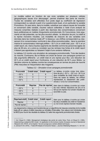 Le marketing de la distribution 151
©Dunod–Laphotocopienonautoriséeestundélit.
Le modèle calibré en fonction de ces onze variables sur plusieurs cellules
géographiques issues d’un découpage1, permet d’estimer des parts de marché.
Toutes les variables sont affectées d’un poids (égal au coefficient de régression
correspondant ou calculé à partir d’un questionnaire dual), et en particulier la variable
Promotions. On peut alors, dans le modèle, substituer aux valeurs issues de l’enquête
et concernant cette variable, d’autres valeurs collectées à l’aide d’une analyse de
mesures conjointes réalisée à partir des réponses des consommateurs concernant
leurs préférences en matière d’arguments promotionnels. En l’occurrence, trois argu-
ments ont été présentés, car les plus souvent utilisés : la réduction de prix, le crédit et
la reprise d’anciens meubles. Les modalités de chacune de ces variables sont
données dans les matrices trade-off 2 ci-dessous. Les chiffres correspondent au clas-
sement d’un consommateur confronté à des offres promotionnelles : dans la première
matrice le consommateur interrogé préfère – 50 % et un crédit total, puis – 50 % et un
crédit report, etc. Dans d’autres segments de clientèle comme les personnes âgées de
plus de 60 ans, on a ainsi pu constater que les remises trop fortes et le crédit report
n’étaient pas appréciées ou faisaient l’objet d’une certaine méfiance.
Le tableau 5.2 montre une simulation de campagne promotionnelle. Trois des leaders
du marché, Conforama, But et Mobis ont choisi de lancer une campagne portant sur
des arguments différents : un crédit total et une reprise pour But, une réduction de
20 % et un crédit report pour Conforama, et une réduction de 50 % pour Mobis. La
dernière colonne du tableau montre les conséquences en termes de parts de marché
(PM) mesurées en fréquentation des magasins.
1. Voir Cliquet G. (1992), Management stratégique des points de vente, Sirey, Paris, et Cliquet G. (1995),
Implementing a subjective MCI model : An application to the furniture market, European Journal of Operational
Research, 84, 279-91, et le chapitre 7 de cet ouvrage pour certains détails techniques.
2. Johnson R. M. (1974), « Trade-Off Analysis of Consumer Values », Journal of Marketing Research, 11, 121-127.
Tableau 5.2 – Simulation d’une campagne promotionnelle
Prix/crédit Crédit total Crédit report Le tableau ci-contre croise trois réduc-
tions de prix (– 20 %, – 30 % et – 50 %) et
deux modalités de crédit (total et report).
Dans les cases du tableau, les chiffres
représentent le classement des préfé-
rences (1 à 6) d’un consommateur.
Idem dans le tableau ci-contre qui croise
les trois mêmes réductions de prix et le
fait qu’une reprise d’un ancien meuble est
accordée ou pas.
Idem pour le tableau ci-contre qui croise
les deux modalités de crédit et l’existence
ou non d’une reprise d’ancien meuble.
– 20 % 5 6
– 30 % 3 4
– 50 % 1 2
Prix/crédit Reprise Pas de reprise
– 20 % 6 5
– 30 % 4 3
– 50 % 2 1
Reprise/crédit Crédit total Crédit report
Reprise 3 4
Pas de reprise 1 2
Les classements ci-dessus sont transformés par un algorithme de mesures conjointes (ici le modèle
trade-off) en valeurs d’utilité mesurées sur échelles d’intervalles. Ces valeurs sont introduites dans
le MICS pour fournir les résultats du tableau 5.2 selon les arguments promotionnels choisis.
50672_ManDist_p125p168_MM Page 151 Jeudi, 24. août 2006 5:28 17
 