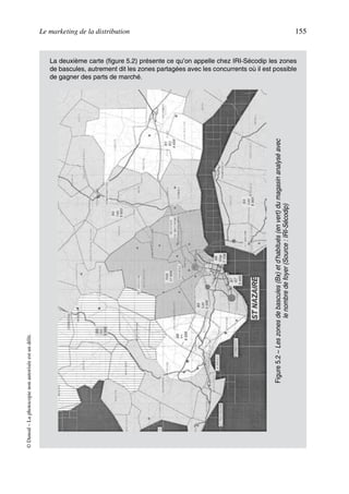 Le marketing de la distribution 155
©Dunod–Laphotocopienonautoriséeestundélit.
La deuxième carte (figure 5.2) présente ce qu’on appelle chez IRI-Sécodip les zones
de bascules, autrement dit les zones partagées avec les concurrents où il est possible
de gagner des parts de marché.
Figure5.2–Leszonesdebascules(Bx)etd’habitués(envert)dumagasinanalyséavec
lenombredefoyer(Source:IRI-Sécodip)
50672_ManDist_p125p168_MM Page 155 Jeudi, 24. août 2006 5:28 17
 