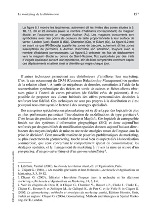 Le marketing de la distribution 157
©Dunod–Laphotocopienonautoriséeestundélit.
D’autres techniques permettent aux distributeurs d’améliorer leur marketing.
C’est le cas notamment du CRM (Customer Relationship Management) ou gestion
de la relation client1. À partir de mégabases de données, constituées à l’aide de la
scannerisation systématique des tickets en sortie de caisses et fiches-clients obte-
nues grâce à l’octroi de cartes privatives (de fidélité et/ou de paiement), il est
possible de proposer aux clients habitués des offres personnalisées destinées à
renforcer leur fidélité. Ces techniques ne sont pas propres à la distribution et c’est
pourquoi nous renvoyons le lecteur à des ouvrages spécialisés.
Des entreprises spécialisées en géomarketing ont su développer des logiciels de plus
en plus performants permettant l’introduction de modélisations de type gravitaire2.
C’est le cas des produits des société Astérop et MapInfo. Ces logiciels de cartographie
fondés sur des systèmes d’information géographique (SIG) et donc aujourd’hui
renforcés par des possibilités de modélisation spatiales donnent aujourd’hui aux distri-
buteurs des moyens inégalés de mise en œuvre de stratégies tenant de l’espace dans la
prise de décision3. Cette nouvelle manière de poser les problématiques du marketing,
ou plus exactement du géomarketing, touche aussi bien les aspects liés à la localisation
commerciale, que ceux concernant le comportement spatial du consommateur, les
stratégies spatiales, et le management du marketing à travers la mise en œuvre d’un
geo-pricing, d’un geo-advertising et d’un geo-merchandising4.
La figure 5.1 montre les isochrones, autrement dit les limites des zones situées à 5,
10, 15, 20 et 25 minutes (avec le nombre d’habitants correspondant) du magasin
étudié, en l’occurrence un magasin Auchan (Au). Les magasins concurrents sont
symbolisés avec des points de couleurs de taille proportionnelle à leur surface de
vente : Leclerc (Lec), Super U (SU), Champion (Ch), et Géant (Gt). La figure 5.2 met
en avant ce que IRI-Sécodip appelle les zones de bascule, autrement dit les zones
susceptibles de permettre à Auchan d’accroître son attraction, toujours avec le
nombre d’habitants correspondant. La figure 5.3 présente les flux de déplacement
vers le magasin étudié au centre de Saint-Nazaire, flux symbolisés par des traits
d’inégale épaisseur suivant leur importance, afin de bien comprendre comment capter
ces déplacements et attirer ainsi la clientèle qui migre chaque jour.
1. Lefébure, Venturi (2000), Gestion de la relation client, éd. d’Organisation, Paris.
2. Cliquet G. (1988), « Les modèles gravitaires et leur évolution », Recherche et Applications en
Marketing, 3, 3, 39-52.
3. Cliquet G. (2003), Éditorial « Introduire l’espace dans la recherche et les décisions
marketing », Recherche et Applications en Marketing, 18, 3, 1-6.
4. Voir les chapitres de Dion D. et Cliquet G., Charrière V., Douard J-P., Clarke I., Clarke G.,
Cliquet G., Desmet P. et Zollinger M., de Gallopel K., de Petr C. et de Volle P. in Cliquet G.
(2002) Le géomarketing : méthodes et stratégies du marketing spatial, Éditions Hermès, Paris,
traduit en anglais : Cliquet G. (2006), Geomarketing: Methods and Strategies in Spatial Marke-
ting, ISTE, London.
50672_ManDist_p125p168_MM Page 157 Jeudi, 24. août 2006 5:28 17
 