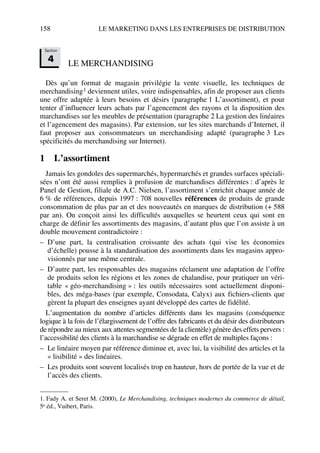 158 LE MARKETING DANS LES ENTREPRISES DE DISTRIBUTION
LE MERCHANDISING
Dès qu’un format de magasin privilégie la vente visuelle, les techniques de
merchandising1 deviennent utiles, voire indispensables, afin de proposer aux clients
une offre adaptée à leurs besoins et désirs (paragraphe 1 L’assortiment), et pour
tenter d’influencer leurs achats par l’agencement des rayons et la disposition des
marchandises sur les meubles de présentation (paragraphe 2 La gestion des linéaires
et l’agencement des magasins). Par extension, sur les sites marchands d’Internet, il
faut proposer aux consommateurs un merchandising adapté (paragraphe 3 Les
spécificités du merchandising sur Internet).
1 L’assortiment
Jamais les gondoles des supermarchés, hypermarchés et grandes surfaces spéciali-
sées n’ont été aussi remplies à profusion de marchandises différentes : d’après le
Panel de Gestion, filiale de A.C. Nielsen, l’assortiment s’enrichit chaque année de
6 % de références, depuis 1997 : 708 nouvelles références de produits de grande
consommation de plus par an et des nouveautés en marques de distribution (+ 588
par an). On conçoit ainsi les difficultés auxquelles se heurtent ceux qui sont en
charge de définir les assortiments des magasins, d’autant plus que l’on assiste à un
double mouvement contradictoire :
– D’une part, la centralisation croissante des achats (qui vise les économies
d’échelle) pousse à la standardisation des assortiments dans les magasins appro-
visionnés par une même centrale.
– D’autre part, les responsables des magasins réclament une adaptation de l’offre
de produits selon les régions et les zones de chalandise, pour pratiquer un véri-
table « géo-merchandising » : les outils nécessaires sont actuellement disponi-
bles, des méga-bases (par exemple, Consodata, Calyx) aux fichiers-clients que
gèrent la plupart des enseignes ayant développé des cartes de fidélité.
L’augmentation du nombre d’articles différents dans les magasins (conséquence
logique à la fois de l’élargissement de l’offre des fabricants et du désir des distributeurs
de répondre au mieux aux attentes segmentées de la clientèle) génère des effets pervers :
l’accessibilité des clients à la marchandise se dégrade en effet de multiples façons :
– Le linéaire moyen par référence diminue et, avec lui, la visibilité des articles et la
« lisibilité » des linéaires.
– Les produits sont souvent localisés trop en hauteur, hors de portée de la vue et de
l’accès des clients.
1. Fady A. et Seret M. (2000), Le Merchandising, techniques modernes du commerce de détail,
5e éd., Vuibert, Paris.
Section
4
50672_ManDist_p125p168_MM Page 158 Jeudi, 24. août 2006 5:28 17
 