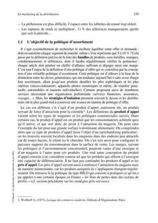 Le marketing de la distribution 159
©Dunod–Laphotocopienonautoriséeestundélit.
– La préhension est plus difficile, l’espace entre les tablettes devenant trop réduit.
– Les ruptures de stock se multiplient : 11 % des références manqueraient, quelle
que soit la période…
1.1 L’objectif de la politique d’assortiment
Il s’agit essentiellement de rechercher le meilleur équilibre entre offre et demande :
doit-on satisfaire chaque segment de marché, même s’il ne représente que 5 à 10 % ? Cela
passe par la définition précise de la liste des familles de produits, sous-familles, marques,
conditionnements et références, dont il faudra régulièrement vérifier la pertinence :
chaque article doit générer un chiffre d’affaires suffisant et dégager aussi une marge.
C’est tout l’enjeu de la définition d’une politique d’offre qui se concrétise par la concep-
tion d’une véritable politique d’assortiment. Cette politique est d’ailleurs à la base de la
distinction entre les divers généralistes, qui ont tendance aujourd’hui à sans cesse élargir
leur assortiment, allant jusqu’aux produits durables les plus sophistiqués et les plus
onéreux (micro-ordinateurs, appareils photos numériques et même, de manière ponc-
tuelle, automobiles et maisons individuelles). Certains proposent aussi de nombreux
services nécessitant une organisation performante (services financiers, assurances,
voyages…). Mais, les stratégies d’imitation prennent souvent le dessus et les distribu-
teurs ont le plus grand mal à conserver une avance en matière de politique d’offre.
Le cas est différent s’il s’agit d’un produit d’appel, autrement dit, un produit
servant de force d’attraction pour la clientèle1. Les définitions du produit d’appel
varient selon les types de magasins et les politiques commerciales suivies. Dans
certains cas, le produit d’appel est un produit que les consommateurs achètent quoi
qu’il arrive, et qui sert donc de pivot à l’attraction du magasin. On peut citer
l’exemple du lait pour une grande surface à dominante alimentaire. On comprendra
alors que ce type de produits d’appel fasse l’objet d’un merchandising particulier :
on les trouvera souvent localisés dans les magasins dans des endroits peu attractifs
car de toutes façons, le client ira le chercher. On s’en sert aussi pour configurer le
parcours supposé du consommateur dans la surface de vente. Les marges, suivant
les politiques et l’environnement concurrentiel, pourront varier d’une enseigne et
d’un magasin à l’autre pour ces produits. Une tout autre conception du produit
d’appel consiste à ne considérer comme tel que les produits qui offrent à l’enseigne
une capacité de différenciation. Il ne faut pas confondre les produits d’appel et les
prix d’appel. Les prix d’appel servent aussi à renforcer l’attraction du magasin mais
de manière momentanée, car les produits auxquels ils s’appliquent changent réguliè-
rement. On retrouve là la politique de type HILO qui consiste à pratiquer ce qu’on a
pu appeler à une certaine époque en France « les îlots de pertes dans des océans de
profits » (cf. section précédente sur les stratégies prix-services).
1. Wellhoff A. (1977), Lexique du commerce moderne, Éditions d’Organisation, Paris.
50672_ManDist_p125p168_MM Page 159 Jeudi, 24. août 2006 5:28 17
 