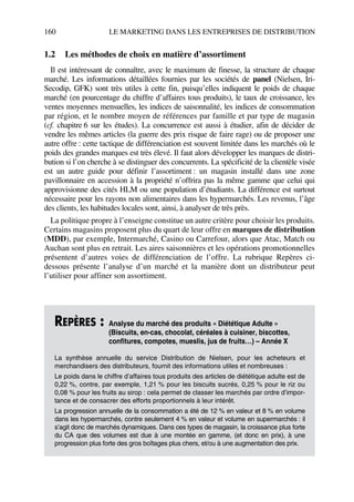 160 LE MARKETING DANS LES ENTREPRISES DE DISTRIBUTION
1.2 Les méthodes de choix en matière d’assortiment
Il est intéressant de connaître, avec le maximum de finesse, la structure de chaque
marché. Les informations détaillées fournies par les sociétés de panel (Nielsen, Iri-
Secodip, GFK) sont très utiles à cette fin, puisqu’elles indiquent le poids de chaque
marché (en pourcentage du chiffre d’affaires tous produits), le taux de croissance, les
ventes moyennes mensuelles, les indices de saisonnalité, les indices de consommation
par région, et le nombre moyen de références par famille et par type de magasin
(cf. chapitre 6 sur les études). La concurrence est aussi à étudier, afin de décider de
vendre les mêmes articles (la guerre des prix risque de faire rage) ou de proposer une
autre offre : cette tactique de différenciation est souvent limitée dans les marchés où le
poids des grandes marques est très élevé. Il faut alors développer les marques de distri-
bution si l’on cherche à se distinguer des concurrents. La spécificité de la clientèle visée
est un autre guide pour définir l’assortiment : un magasin installé dans une zone
pavillonnaire en accession à la propriété n’offrira pas la même gamme que celui qui
approvisionne des cités HLM ou une population d’étudiants. La différence est surtout
nécessaire pour les rayons non alimentaires dans les hypermarchés. Les revenus, l’âge
des clients, les habitudes locales sont, ainsi, à analyser de très près.
La politique propre à l’enseigne constitue un autre critère pour choisir les produits.
Certains magasins proposent plus du quart de leur offre en marques de distribution
(MDD), par exemple, Intermarché, Casino ou Carrefour, alors que Atac, Match ou
Auchan sont plus en retrait. Les aires saisonnières et les opérations promotionnelles
présentent d’autres voies de différenciation de l’offre. La rubrique Repères ci-
dessous présente l’analyse d’un marché et la manière dont un distributeur peut
l’utiliser pour affiner son assortiment.
REPÈRES : Analyse du marché des produits « Diététique Adulte »
(Biscuits, en-cas, chocolat, céréales à cuisiner, biscottes,
confitures, compotes, mueslis, jus de fruits…) – Année X
La synthèse annuelle du service Distribution de Nielsen, pour les acheteurs et
merchandisers des distributeurs, fournit des informations utiles et nombreuses :
Le poids dans le chiffre d’affaires tous produits des articles de diététique adulte est de
0,22 %, contre, par exemple, 1,21 % pour les biscuits sucrés, 0,25 % pour le riz ou
0,08 % pour les fruits au sirop : cela permet de classer les marchés par ordre d’impor-
tance et de consacrer des efforts proportionnels à leur intérêt.
La progression annuelle de la consommation a été de 12 % en valeur et 8 % en volume
dans les hypermarchés, contre seulement 4 % en valeur et volume en supermarchés : il
s’agit donc de marchés dynamiques. Dans ces types de magasin, la croissance plus forte
du CA que des volumes est due à une montée en gamme, (et donc en prix), à une
progression plus forte des gros boîtages plus chers, et/ou à une augmentation des prix.
50672_ManDist_p125p168_MM Page 160 Jeudi, 24. août 2006 5:28 17
 
