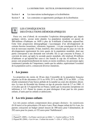 8 LA DISTRIBUTION : SECTEUR, ENVIRONNEMENT ET CANAUX
Section 4 ■ Les innovations technologiques et la distribution
Section 5 ■ Les contraintes et opportunités juridiques de la distribution
LES CONSÉQUENCES
DES ÉVOLUTIONS DÉMOGRAPHIQUES
Force est, tout d’abord, de reconnaître l’explosion démographique qui, depuis
quelques siècles, secoue notre planète. La population mondiale est passée de
500 millions d’habitants en 1650 à plus de 6 milliards d’individus aujourd’hui.
Cette forte progression démographique s’accompagne d’un développement de
certains besoins (nourriture, vêtements, logement…) et par conséquent de la créa-
tion de nouveaux marchés. Il faut, toutefois, être conscient que les pays en voie de
développement représentent les trois quarts de la population mondiale, dont une
partie correspond à une demande non solvable. En ce qui concerne la France, il
convient de noter, qu’après la seconde guerre mondiale, elle totalisait 40 millions
d’habitants et qu’aujourd’hui ceux-ci ont franchi le cap des 63 millions. Si les
jeunes sont proportionnellement de moins en moins nombreux, les personnes âgées
continuent à prendre de l’importance, tandis que les adultes, représentant l’essentiel
de la population active, connaissent diverses mutations.
1 Les jeunes
La proportion des moins de 20 ans dans l’ensemble de la population française
régresse au fil des décennies (33 % en 1970, 25 % en 2000, 22 % en 2020…). Cela
résulte notamment d’une baisse globale de la natalité au cours des dernières décen-
nies. Le taux de fécondité des femmes en âge de procréer était de 2,7 en 1960 ; il
n’est plus que de 1,9 aujourd’hui en France, tandis que la moyenne européenne est
inférieure à 1,41. Parmi les jeunes on peut distinguer d’une part les très jeunes
enfants, d’autre part les enfants et adolescents.
2 Les très jeunes enfants
Les très jeunes enfants comprennent deux groupes distincts : les nourrissons
(0-18 mois) et les préscolaires (18 mois-4 ans). Pour chaque enfant de 0 à 4 ans, les
parents consacrent un budget annuel moyen de 300 euros pour l’alimentation, de
292 euros pour les jouets, et 152 euros pour l’habillement2.
1. Piquard P. (2005), « La France sauvée par ses bébés ? », Capital, juillet, p. 74-76.
2. Piquard M. (2004), « Les 0-4 ans : l’enfant fait recette ? » LSA, n° 1870, p. 50-58.
Section
1
50672_ManDist_p005p034_MM Page 8 Jeudi, 24. août 2006 5:00 17
 