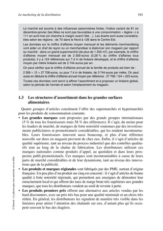 Le marketing de la distribution 161
©Dunod–Laphotocopienonautoriséeestundélit.
1.3 Les structures d’assortiment dans les grandes surfaces
alimentaires
Quatre groupes d’articles constituent l’offre des supermarchés et hypermarchés
pour les produits de consommation courante.
• Les grandes marques sont proposées par des grands groupes internationaux
(5 % de tous les fournisseurs mais 58 % des références). Il s’agit, du moins pour
les leaders de marché, de marques de forte notoriété soutenues par des investisse-
ments publicitaires et promotionnels considérables, qui les rendent incontourna-
bles. Leurs fournisseurs innovent aussi beaucoup, et plus d’une référence
nouvelle sur deux en magasin provient de chez eux. Enfin, il s’agit d’articles de
qualité supérieure, tant au niveau du process industriel que des contrôles qualita-
tifs tout au long de la chaîne de fabrication. Les distributeurs utilisent ces
marques nationales comme produits d’appel, au quotidien et dans leurs pros-
pectus publi-promotionnels. Ces marques sont incontournables à cause de leurs
parts de marché considérables et de leur dynamisme, tant au niveau des innova-
tions que de la publicité.
• Les produits et marques régionales sont fabriqués par des PME, surtout d’origine
française. Un peu plus d’un produit sur cinq est concerné : il s’agit d’articles de bonne
qualité à forte notoriété régionale, qui permettent aux enseignes de démontrer leur
enracinement local et qui offrent des taux de marge brute très supérieurs aux grandes
marques, que tous les distributeurs vendent au seuil de revente à perte.
• Les produits premiers prix offrent une alternative aux articles vendus par les
hard discounters, avec un prix très bas pour une qualité minimale et un choix très
réduit. En général, les distributeurs les signalent de manière très visible dans les
linéaires pour attirer l’attention des chalands sur eux, d’autant plus qu’ils occu-
pent souvent le bas des étagères.
Le marché est soumis à des influences saisonnières fortes, l’indice variant de 81 en
décembre-janvier (les fêtes ne sont pas favorables à une consommation « légère ») à
111 en avril-mai (on cherche à maigrir avant l’été…). Les écarts sont aussi considéra-
bles selon les régions : de 70 dans le Nord à 126 dans le Centre Est.
Les données sur le chiffre d’affaires moyen mensuel et les éléments merchandising
vont aider un chef de rayon ou un merchandiser à étalonner son magasin par rapport
au marché : dans un grand supermarché (de plus de 1 200 m2), par exemple, le chiffre
d’affaires moyen mensuel est de 2 309 euros (0,26 % du chiffre d’affaires tous
produits), il y a 124 références sur 7,4 m de linéaire développé, et le chiffre d’affaires
moyen par mètre linéaire est de 3 744 euros par an.
On peut vérifier que le chiffre d’affaires annuel de la famille de produits est bien de :
2 309 × 12 = 27 708 euros, ou pour 7,4 m de linéaire, de 3 744 euros par mètre. On peut
aussi en déduire le chiffre d’affaires annuel moyen par référence : 27 708 / 124 = 223 euros.
Toutes ces données vont servir à affiner l’assortiment et à proposer un linéaire global,
selon la période de l’année et selon l’emplacement du magasin.
50672_ManDist_p125p168_MM Page 161 Jeudi, 24. août 2006 5:28 17
 
