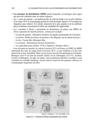 162 LE MARKETING DANS LES ENTREPRISES DE DISTRIBUTION
• Les marques de distribution (MDD) parmi lesquelles on distingue deux types
qui peuvent cohabiter dans un même magasin :
– Les « cœurs de gamme », de qualité proche de celle du leader avec un prix inférieur
d’au moins 20 % et un packaging proche de celui du leader (figure 5-4 l’exemple des
barquettes pour chiens). Ces articles disposent de la plus grande et de la meilleure
place en linéaire et permettent d’offrir une rentabilité très appréciable.
– Les « produits à thème » permettent au distributeur de placer une MDD sur
divers segments de marché porteurs, comme par exemple :
- Le haut de gamme : Monoprix Gourmet, Escapades gourmandes de Carrefour.
- Le terroir : Reflet de France (Carrefour), Nos Régions ont du talent (Leclerc).
- Le bio : Casino Bio, Monoprix Bio.
- L’exotisme : Destinations Saveurs (Carrefour).
- Les spécialités pour enfants : P’tit U (SuperU), Stockies (Stoc).
Avec des parts de marché, en valeur d’environ 28 % en France, en 2005, les MDD
obtiennent des taux de marge brute d’environ 30 %, ce qui confirme à la fois leur
attractivité et leur rentabilité. Mais on est encore loin de leur pénétration en Grande-
Bretagne (43,4 % de part de marché valeur) ou en Allemagne (27,4 %). Auchan,
Leclerc et Monoprix, les plus en retard, vont assurément chercher à combler ce qui
constitue un véritable handicap : encore faut-il concevoir des gammes efficaces et
communiquer largement sur elles.
Source : Linéaires, n° 147, avril 2000, p. 40.
Figure 5.4 – Produits d’imitation (barquettes pour chiens)
50672_ManDist_p125p168_MM Page 162 Jeudi, 24. août 2006 5:28 17
 