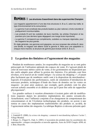 Le marketing de la distribution 163
©Dunod–Laphotocopienonautoriséeestundélit.
2 La gestion des linéaires et l’agencement des magasins
Pendant de nombreuses années, les responsables de magasins ne se sont guère
préoccupés de l’utilisation optimale des espaces de vente. Il s’agissait plutôt de
créer de nouveaux mètres carrés de vente, et les gestionnaires ne disposaient pas
des outils adaptés pour affiner la gestion des linéaires. Ces périodes sont bien
révolues, et le nouvel art de vendre intègre « la science du shopping »1, d’autant
plus facilement que de nombreux outils sont à la disposition du merchandiser :
logiciels d’évaluation des performances, outils de simulation d’introduction de
nouveaux produits, techniques d’étude des bases de données sur les ventes en
magasin : on peut ainsi analyser, par exemple, quels produits sont les plus
souvent achetés ensemble et en déduire ceux qu’il peut être utile de rapprocher
physiquement2.
Les grandes surfaces à vocation alimentaire n’avaient guère subi de modifica-
tions majeures depuis les premières implantations des années soixante-dix.
Actuellement, sous l’influence conjointe d’un changement de comportement des
consommateurs et de l’évolution technologique des produits, on assiste à une
remise en cause des implantations traditionnelles des produits et, au-delà, de
l’agencement même des magasins. La rubrique Repères ci-dessous présente quel-
REPÈRES : Les structures d’assortiment dans des supermarchés Champion
Les magasins appartiennent à l’une des trois structures A, B ou C, selon leur taille, le
type d’environnement et la concurrence :
– La gamme A est constituée des produits leaders au plan national, à forte notoriété et
pratiquement incontournables.
– Les produits B sont les outsiders de leurs marchés, les articles Champion et les
premiers prix (ces derniers types dégageant une marge brute importante).
– La gamme C correspond aux compléments, outsiders ou marques régionales, pour
les magasins les plus grands.
En règle générale, ces gammes sont gigognes, car pour proposer des articles B, dans
une famille, le magasin doit détenir toute la gamme A. Mais pour une adaptation à
chaque micro-marché, la structure de gamme peut évoluer entre A, B ou C.
1. Underhill P. (2000), La science du shopping : comment le merchandising influence l’achat ?,
Village Mondial.
2. Borges A., Cliquet G., Fady A. (2001), L’association des produits dans les assortiments des
supermarchés : critiques conceptuelles et nouvelle approche, Actes du XVIIe Congrès AFM, éd.
J. Brée, Deauville.
50672_ManDist_p125p168_MM Page 163 Jeudi, 24. août 2006 5:28 17
 