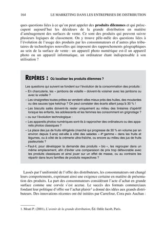 164 LE MARKETING DANS LES ENTREPRISES DE DISTRIBUTION
ques questions liées à ce qu’on peut appeler des produits dilemmes et qui préoc-
cupent aujourd’hui les décideurs de la grande distribution en matière
d’aménagement des surfaces de vente. Ce sont des produits qui peuvent suivre
plusieurs logiques de classement. On y trouve pêle-mêle des questions liées à
l’évolution de l’usage des produits par les consommateurs et d’autres plus tribu-
taires de technologies nouvelles qui imposent des rapprochements géographiques
au sein de la surface de vente : un appareil photo numérique est-il un appareil
photo ou un appareil informatique, un ordinateur étant indispensable à son
utilisation ?
Lassés par l’uniformité de l’offre des distributeurs, les consommateurs ont changé
leurs comportements, exprimant ainsi une exigence certaine en matière de présenta-
tion des produits. La part des consommateurs considérant l’acte d’achat en grande
surface comme une corvée s’est accrue. Le succès des formats commerciaux
fondant leur politique d’offre sur l’achat plaisir1 a donné des idées aux grands distri-
buteurs. Des innovations récentes ont été initiées par Carrefour, Cora puis Auchan :
REPÈRES : Où localiser les produits dilemmes ?
Les questions qui suivent se fondent sur l’évolution de la consommation des produits :
– En charcuterie, les « jambons de volaille » doivent-ils voisiner avec les jambons ou
avec la volaille ?
– Les vinaigrettes toutes prêtes se vendent–elles mieux près des huiles, des moutardes
ou des sauces type ketchup ? On peut constater des écarts allant jusqu’à 30 % !
– Les biscuits salés doivent-ils rester uniquement au milieu des linéaires d’apéritif
lorsque les enfants, les adolescents et les femmes les consomment en grignotage ?
– ou sur l’évolution technologique :
– Les appareils photos numériques sont-ils à rapprocher des ordinateurs ou des appa-
reils photos classiques ?
– La place des jus de fruits réfrigérés (marché qui progresse de 30 % en volume par an
environ depuis 5 ans) est-elle à côté des salades « 4e gamme » dans les fruits et
légumes, ou à côté de la crémerie ultra-fraîche, ou encore au milieu des jus de fruits
pasteurisés ?
– Faut-il, pour développer la demande des produits « bio », les regrouper dans un
même emplacement, afin d’éviter une comparaison de prix trop défavorable avec
les produits classiques et ainsi jouer sur un effet de masse, ou au contraire les
répartir dans leurs familles de produits respectives ?
1. Moati P. (2001), L’avenir de la grande distribution, Éd. Odile Jacob, Paris.
50672_ManDist_p125p168_MM Page 164 Jeudi, 24. août 2006 5:28 17
 