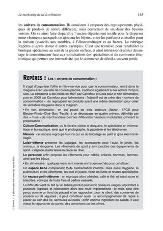 Le marketing de la distribution 165
©Dunod–Laphotocopienonautoriséeestundélit.
les univers de consommation. Ils consistent à proposer des regroupements physi-
ques de produits de nature différente, mais permettant de satisfaire des besoins
voisins. On va ainsi faire disparaître l’ancien département textile pour le disperser
entre vêtements (auxquels on ajoutera les bijoux, voire les parfums) et textiles pour
la maison (associés aux meubles, à l’électroménager et au bazar). La rubrique
Repères ci-après donne d’autres exemples. C’est une tentative pour réhabiliter la
boutique spécialisée au sein de la grande surface, et ainsi intéresser et attirer davan-
tage le consommateur face aux sollicitations des spécialistes et du commerce élec-
tronique qui permet une interactivité que le commerce de détail a souvent perdu.
REPÈRES : Les « univers de consommation »
Il s’agit d’organiser l’offre en libre-service pour que le consommateur, entré dans le
magasin avec une liste de courses précise, s’adonne également à des achats d’impul-
sion. La démarche a été initiée en 1997 par Carrefour et Cora pour le non alimentaire,
puis en 2000 par Carrefour pour l’alimentaire : l’objectif est de créer des « univers de
consommation », en regroupant les produits ayant une même destination pour créer
de véritables magasins dans le magasin.
• En non alimentaire : on est passé de trois secteurs (Bazar , EPCS pour
Electro–Photo–Ciné–Son, Textile) à un découpage en quatre univers, délimités par
des « murs » de marchandises dont les différentes hauteurs modulables rythment la
présentation :
Culture-Communication, où le libraire côtoie le disquaire, le spécialiste en informa-
tique et bureautique, ainsi que le photographe, la papeterie et les téléphones.
Maison : cet espace regroupe tout ce qui va du bricolage au petit et gros électromé-
nager.
Loisir-détente présente les bagages, les accessoires pour l’auto, le jardin, les
animaux, la droguerie. Les vêtements de sport y sont proches des équipements de
sport. L’espace jouets laisse la place au rêve.
La personne enfin propose les vêtements pour bébés, enfants, hommes, femmes,
ainsi que les bijoux.
• En alimentaire : quelques tests sont menés en hypermarchés pour constituer :
Un espace bébé comprenant toute l’alimentation infantile, mais aussi l’hygiène, la
puériculture et les vêtements, les jeux et jouets, voire les livres et revues spécialisées
Un espace petit-déjeuner : on regroupe alors céréales, café et thé, et aussi sucre et
biscottes, voire jus de fruits frais et parfois vaisselle.
La difficulté vient du fait qu’un même produit peut avoir plusieurs usages, répondant à
plusieurs logiques et nécessitant alors des multi–implantations : le maïs peut être
perçu comme un fond de placard et se rapprocher, pour le client, des conserves de
poisson ou de légumes ; il peut constituer aussi un accompagnement de repas à
placer au sein des riz, semoules ou pâtes ; enfin comme ingrédient de salade, il vaut
mieux le rapprocher du surimi, des cornichons ou des olives.
50672_ManDist_p125p168_MM Page 165 Jeudi, 24. août 2006 5:28 17
 