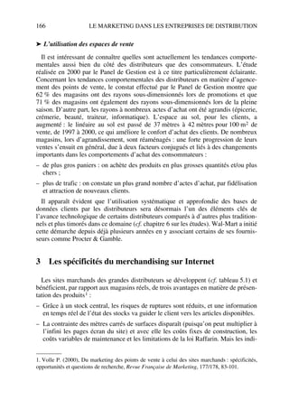 166 LE MARKETING DANS LES ENTREPRISES DE DISTRIBUTION
➤ L’utilisation des espaces de vente
Il est intéressant de connaître quelles sont actuellement les tendances comporte-
mentales aussi bien du côté des distributeurs que des consommateurs. L’étude
réalisée en 2000 par le Panel de Gestion est à ce titre particulièrement éclairante.
Concernant les tendances comportementales des distributeurs en matière d’agence-
ment des points de vente, le constat effectué par le Panel de Gestion montre que
62 % des magasins ont des rayons sous-dimensionnés lors de promotions et que
71 % des magasins ont également des rayons sous-dimensionnés lors de la pleine
saison. D’autre part, les rayons à nombreux actes d’achat ont été agrandis (épicerie,
crémerie, beauté, traiteur, informatique). L’espace au sol, pour les clients, a
augmenté : le linéaire au sol est passé de 37 mètres à 42 mètres pour 100 m2 de
vente, de 1997 à 2000, ce qui améliore le confort d’achat des clients. De nombreux
magasins, lors d’agrandissement, sont réaménagés : une forte progression de leurs
ventes s’ensuit en général, due à deux facteurs conjugués et liés à des changements
importants dans les comportements d’achat des consommateurs :
– de plus gros paniers : on achète des produits en plus grosses quantités et/ou plus
chers ;
– plus de trafic : on constate un plus grand nombre d’actes d’achat, par fidélisation
et attraction de nouveaux clients.
Il apparaît évident que l’utilisation systématique et approfondie des bases de
données clients par les distributeurs sera désormais l’un des éléments clés de
l’avance technologique de certains distributeurs comparés à d’autres plus tradition-
nels et plus timorés dans ce domaine (cf. chapitre 6 sur les études). Wal-Mart a initié
cette démarche depuis déjà plusieurs années en y associant certains de ses fournis-
seurs comme Procter & Gamble.
3 Les spécificités du merchandising sur Internet
Les sites marchands des grandes distributeurs se développent (cf. tableau 5.1) et
bénéficient, par rapport aux magasins réels, de trois avantages en matière de présen-
tation des produits1 :
– Grâce à un stock central, les risques de ruptures sont réduits, et une information
en temps réel de l’état des stocks va guider le client vers les articles disponibles.
– La contrainte des mètres carrés de surfaces disparaît (puisqu’on peut multiplier à
l’infini les pages écran du site) et avec elle les coûts fixes de construction, les
coûts variables de maintenance et les limitations de la loi Raffarin. Mais les indi-
1. Volle P. (2000), Du marketing des points de vente à celui des sites marchands : spécificités,
opportunités et questions de recherche, Revue Française de Marketing, 177/178, 83-101.
50672_ManDist_p125p168_MM Page 166 Jeudi, 24. août 2006 5:28 17
 