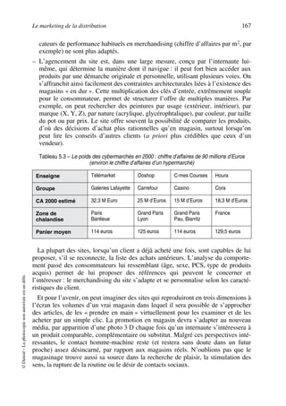 Le marketing de la distribution 167
©Dunod–Laphotocopienonautoriséeestundélit.
cateurs de performance habituels en merchandising (chiffre d’affaires par m2, par
exemple) ne sont plus adaptés.
– L’agencement du site est, dans une large mesure, conçu par l’internaute lui-
même, qui détermine la manière dont il navigue : il peut fort bien accéder aux
produits par une démarche originale et personnelle, utilisant plusieurs voies. On
s’affranchit ainsi facilement des contraintes architecturales liées à l’existence des
magasins « en dur ». Cette multiplication des clés d’entrée, extrêmement souple
pour le consommateur, permet de structurer l’offre de multiples manières. Par
exemple, on peut rechercher des peintures par usage (extérieur, intérieur), par
marque (X, Y, Z), par nature (acrylique, glycérophtalique), par couleur, par taille
du pot ou par prix. Le site offre souvent la possibilité de comparer les produits,
d’où des décisions d’achat plus rationnelles qu’en magasin, surtout lorsqu’on
peut lire les conseils d’autres clients (a priori plus crédibles que ceux d’un
vendeur).
La plupart des sites, lorsqu’un client a déjà acheté une fois, sont capables de lui
proposer, s’il se reconnecte, la liste des achats antérieurs. L’analyse du comporte-
ment passé des consommateurs lui ressemblant (âge, sexe, PCS, type de produits
acquis) permet de lui proposer des références qui peuvent le concerner et
l’intéresser : le merchandising du site s’adapte et se personnalise selon les caracté-
ristiques du client.
Et pour l’avenir, on peut imaginer des sites qui reproduiront en trois dimensions à
l’écran les volumes d’un vrai magasin dans lequel il sera possible de s’approcher
des articles, de les « prendre en main » virtuellement pour les examiner et de les
acheter par un simple clic. La promotion en magasin devra s’adapter au nouveau
média, par apparition d’une photo 3 D chaque fois qu’un internaute s’intéressera à
un produit comparable, complémentaire ou substitut. Malgré ces perspectives inté-
ressantes, le contact homme-machine reste (et restera sans doute dans un futur
proche) assez désincarné, par rapport aux magasins réels. N’oublions pas que le
magasinage trouve aussi sa source dans la recherche de plaisir, la stimulation des
sens, la rupture de la routine ou le désir de contacts sociaux.
Tableau 5.3 – Le poids des cybermarchés en 2000 : chiffre d’affaires de 90 millions d’Euros
(environ le chiffre d’affaires d’un hypermarché)
Enseigne Télémarket Ooshop C-mes Courses Houra
Groupe Galeries Lafayette Carrefour Casino Cora
CA 2000 estimé 32,3 M Euro 25 M d’Euros 15 M d’Euros 18,3 M d’Euros
Zone de
chalandise
Paris
Banlieue
Grand Paris
Lyon
Grand Paris
Pau, Biarritz
France
Panier moyen 114 euros 125 euros 114 euros 129,5 euros
50672_ManDist_p125p168_MM Page 167 Jeudi, 24. août 2006 5:28 17
 