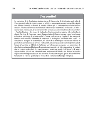 168 LE MARKETING DANS LES ENTREPRISES DE DISTRIBUTION
L’essentiel
Le marketing de la distribution, tant au niveau de l’entreprise de distribution qu’à celui de
l’enseigne et à celui du point de vente, a subi des changements assez remarquables depuis
une dizaine d’années en France. Il semble évident que la confrontation des distributeurs
français avec la concurrence internationale est un facteur important d’évolution. Les défis à
relever dans l’immédiat, à savoir la mobilité accrue des consommateurs et son corollaire
« l’archipellisation » des zones de chalandise, le consommateur zappeur à la recherche du
plaisir, l’arrivée de l’euro, ou encore l’exacerbation de la concurrence à tous les niveaux,
exigent un marketing de grande qualité. Comme on le verra au chapitre 6, les sources de
données mais aussi les méthodes de traitement et d’analyse s’améliorent sans cesse. Les
concepts de marques de distributeurs, les outils et les techniques d’action en matière de
promotion des ventes ou de services s’affinent. L’ensemble de ces évolutions permet actuel-
lement d’accroître la fidélité et d’affirmer les valeurs des enseignes. Les entreprises de
distribution ont aujourd’hui entre leurs mains un pouvoir à la fois en amont sur la produc-
tion, et en aval sur les choix des consommateurs sans doute jamais égalé jusqu’ici. Il reste à
savoir résister, grâce à une communication institutionnelle habile, aux dérives auxquelles
expose souvent un pouvoir accru mal assimilé, et donc aux attaques qui en découlent inévi-
tablement. Et c’est ici qu’émerge le besoin d’un véritable marketing d’entreprise.
50672_ManDist_p125p168_MM Page 168 Jeudi, 24. août 2006 5:28 17
 