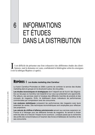 ©Dunod–Laphotocopienonautoriséeestundélit.
6 INFORMATIONS
ET ÉTUDES
DANS LA DISTRIBUTION
l est difficile de présenter une liste exhaustive des différentes études des distri-
buteurs, tant le domaine est vaste, confidentiel et hétérogène selon les enseignes
(voir la rubrique Repères ci-après).
REPÈRES : Les études marketing chez Carrefour
La fusion Carrefour-Promodes en 2000 a permis de conforter le service des études
marketing dans le groupe en le structurant autour de cinq pôles.
Les études économiques et stratégiques dont l’objectif est de fournir des diagnos-
tics sur les pays où Carrefour est implanté et sur ceux qui présentent une opportunité.
Par ailleurs, ces services visent à l’analyse des différents marchés de produits et des
concepts de magasins. Enfin, ils établissent divers indicateurs de performances
commerciales par comparaison avec les concurrents.
Les analyses statistiques comparent les performances des magasins avec leurs
potentiels de ventes. Des techniques économétriques sont employées pour effectuer
ces projections.
Les calculs de chiffres d’affaires prévisionnels servent aux services expansion en
France et à l’étranger pour les différents formats de magasins. Ils servent à choisir
entre les sites et à mesurer l’impact d’une ouverture. L’analyse passe par la recherche
des profils des consommateurs et l’examen des forces et faiblesses de Carrefour et de
ses concurrents.
I
50672_ManDist_p169p217 Page 169 Jeudi, 24. août 2006 5:07 17
 
