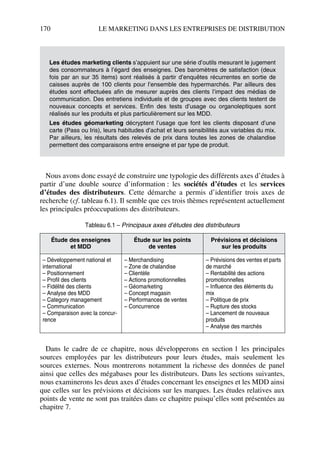 170 LE MARKETING DANS LES ENTREPRISES DE DISTRIBUTION
Nous avons donc essayé de construire une typologie des différents axes d’études à
partir d’une double source d’information : les sociétés d’études et les services
d’études des distributeurs. Cette démarche a permis d’identifier trois axes de
recherche (cf. tableau 6.1). Il semble que ces trois thèmes représentent actuellement
les principales préoccupations des distributeurs.
Dans le cadre de ce chapitre, nous développerons en section 1 les principales
sources employées par les distributeurs pour leurs études, mais seulement les
sources externes. Nous montrerons notamment la richesse des données de panel
ainsi que celles des mégabases pour les distributeurs. Dans les sections suivantes,
nous examinerons les deux axes d’études concernant les enseignes et les MDD ainsi
que celles sur les prévisions et décisions sur les marques. Les études relatives aux
points de vente ne sont pas traitées dans ce chapitre puisqu’elles sont présentées au
chapitre 7.
Les études marketing clients s’appuient sur une série d’outils mesurant le jugement
des consommateurs à l’égard des enseignes. Des baromètres de satisfaction (deux
fois par an sur 35 items) sont réalisés à partir d’enquêtes récurrentes en sortie de
caisses auprès de 100 clients pour l’ensemble des hypermarchés. Par ailleurs des
études sont effectuées afin de mesurer auprès des clients l’impact des médias de
communication. Des entretiens individuels et de groupes avec des clients testent de
nouveaux concepts et services. Enfin des tests d’usage ou organoleptiques sont
réalisés sur les produits et plus particulièrement sur les MDD.
Les études géomarketing décryptent l’usage que font les clients disposant d’une
carte (Pass ou Iris), leurs habitudes d’achat et leurs sensibilités aux variables du mix.
Par ailleurs, les résultats des relevés de prix dans toutes les zones de chalandise
permettent des comparaisons entre enseigne et par type de produit.
Tableau 6.1 – Principaux axes d’études des distributeurs
Étude des enseignes
et MDD
Étude sur les points
de ventes
Prévisions et décisions
sur les produits
– Développement national et
international
– Positionnement
– Profil des clients
– Fidélité des clients
– Analyse des MDD
– Category management
– Communication
– Comparaison avec la concur-
rence
– Merchandising
– Zone de chalandise
– Clientèle
– Actions promotionnelles
– Géomarketing
– Concept magasin
– Performances de ventes
– Concurrence
– Prévisions des ventes et parts
de marché
– Rentabilité des actions
promotionnelles
– Influence des éléments du
mix
– Politique de prix
– Rupture des stocks
– Lancement de nouveaux
produits
– Analyse des marchés
50672_ManDist_p169p217 Page 170 Jeudi, 24. août 2006 5:07 17
 