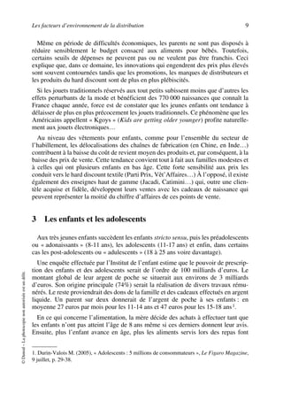 Les facteurs d’environnement de la distribution 9
©Dunod–Laphotocopienonautoriséeestundélit.
Même en période de difficultés économiques, les parents ne sont pas disposés à
réduire sensiblement le budget consacré aux aliments pour bébés. Toutefois,
certains seuils de dépenses ne peuvent pas ou ne veulent pas être franchis. Ceci
explique que, dans ce domaine, les innovations qui engendrent des prix plus élevés
sont souvent contournées tandis que les promotions, les marques de distributeurs et
les produits du hard discount sont de plus en plus plébiscités.
Si les jouets traditionnels réservés aux tout petits subissent moins que d’autres les
effets perturbants de la mode et bénéficient des 770 000 naissances que connaît la
France chaque année, force est de constater que les jeunes enfants ont tendance à
délaisser de plus en plus précocement les jouets traditionnels. Ce phénomène que les
Américains appellent « Kgoys » (Kids are getting older younger) profite naturelle-
ment aux jouets électroniques…
Au niveau des vêtements pour enfants, comme pour l’ensemble du secteur de
l’habillement, les délocalisations des chaînes de fabrication (en Chine, en Inde…)
contribuent à la baisse du coût de revient moyen des produits et, par conséquent, à la
baisse des prix de vente. Cette tendance convient tout à fait aux familles modestes et
à celles qui ont plusieurs enfants en bas âge. Cette forte sensibilité aux prix les
conduit vers le hard discount textile (Parti Prix, Vêt’Affaires…) À l’opposé, il existe
également des enseignes haut de gamme (Jacadi, Catimini…) qui, outre une clien-
tèle acquise et fidèle, développent leurs ventes avec les cadeaux de naissance qui
peuvent représenter la moitié du chiffre d’affaires de ces points de vente.
3 Les enfants et les adolescents
Aux très jeunes enfants succèdent les enfants stricto sensu, puis les préadolescents
ou « adonaissants » (8-11 ans), les adolescents (11-17 ans) et enfin, dans certains
cas les post-adolescents ou « adulescents » (18 à 25 ans voire davantage).
Une enquête effectuée par l’Institut de l’enfant estime que le pouvoir de prescrip-
tion des enfants et des adolescents serait de l’ordre de 100 milliards d’euros. Le
montant global de leur argent de poche se situerait aux environs de 3 milliards
d’euros. Son origine principale (74%) serait la réalisation de divers travaux rému-
nérés. Le reste proviendrait des dons de la famille et des cadeaux effectués en argent
liquide. Un parent sur deux donnerait de l’argent de poche à ses enfants : en
moyenne 27 euros par mois pour les 11-14 ans et 47 euros pour les 15-18 ans1.
En ce qui concerne l’alimentation, la mère décide des achats à effectuer tant que
les enfants n’ont pas atteint l’âge de 8 ans même si ces derniers donnent leur avis.
Ensuite, plus l’enfant avance en âge, plus les aliments servis lors des repas font
1. Durin-Valois M. (2005), « Adolescents : 5 millions de consommateurs », Le Figaro Magazine,
9 juillet, p. 29-38.
50672_ManDist_p005p034_MM Page 9 Jeudi, 24. août 2006 5:00 17
 