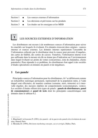 Informations et études dans la distribution 171
©Dunod–Laphotocopienonautoriséeestundélit.
Section 1 ■ Les sources externes d’information
Section 2 ■ Les décisions et prévisions sur les produits
Section 3 ■ Les études sur les enseignes et les MDD
LES SOURCES EXTERNES D’INFORMATION
Les distributeurs ont recours à de nombreuses sources d’information pour suivre
les marchés sur lesquels ils évoluent. Ces données trouvent deux origines : sources
internes et sources externes. Les données internes représentent l’ensemble de
l’information collectée par le distributeur dont la source peut provenir d’enquêtes,
des cartes de fidélité, des sorties de caisses. Toutefois, l’information interne n’est
pas suffisante dans la mesure où elle ne donne pas d’indication sur l’environnement
dans lequel évoluent ses points de ventes (concurrence, zone de chalandise, clients
potentiels). Pour répondre à ce problème, les distributeurs font appel à des sociétés
d’études spécialisées en données de panels et de mégabases.
1 Les panels11
Principales sources d’information pour les distributeurs, ils2 se définissent comme
un échantillon statistique permanent, représentatif de la population mère, à l’aide
duquel sont effectuées, de manière continue (semaine, mois, trimestre) et à inter-
valle régulier, des mesures répétées de comportements (consommateurs, ventes).
Les sociétés d’études offrent trois types de panels : panels de distributeurs, panel
de consommateurs et panel de tests dont les principales caractéristiques sont
données dans le tableau 6.2.
1. Blanchard J. et Lesceux P. (1991), Les panels : de la guerre des panels à la révolution du scan-
ning, Dunod, Paris.
2. Merunka D. (1994), Décisions marketing concepts, cas et corrigés, Dalloz, Paris.
Section
1
50672_ManDist_p169p217 Page 171 Jeudi, 24. août 2006 5:07 17
 