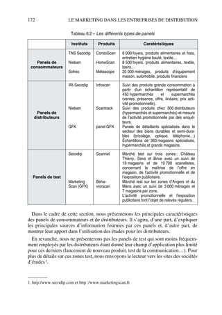 172 LE MARKETING DANS LES ENTREPRISES DE DISTRIBUTION
Dans le cadre de cette section, nous présenterons les principales caractéristiques
des panels de consommateurs et de distributeurs. Il s’agira, d’une part, d’expliquer
les principales sources d’information fournies par ces panels et, d’autre part, de
montrer leur apport dans l’utilisation des études pour les distributeurs.
En revanche, nous ne présenterons pas les panels de test qui sont moins fréquem-
ment employés par les distributeurs étant donné leur champ d’application plus limité
pour ces derniers (lancement de nouveau produit, test de la communication…). Pour
plus de détails sur ces zones test, nous renvoyons le lecteur vers les sites des sociétés
d’études1.
Tableau 6.2 – Les différents types de panels
Instituts Produits Caratéristiques
Panels de
consommateurs
TNS Secodip
Nielsen
Sofres
ConsoScan
HomeScan
Métascope
8 000 foyers, produits alimentaires et frais,
entretien hygiène bauté, textile…
8 500 foyers, produits alimentaires, textile,
losirs…
20 000 ménages, produits d’équipement
maison, automobile, produits financiers
Panels de
distributeurs
IRI-Secodip
Nielsen
GFK
Infoscan
Scantrack
panel GFK
Suivi des produits grande consommation à
partir d’un échantillon représentatif de
450 hypermarchés et supermarchés
(ventes, présence, offre, linéaire, prix acti-
vité promotionnelle).
Suivi des produits chez 500 distributeurs
(hypermarchés et supermarchés) et mesure
de l’activité promotionnelle par des enquê-
teurs.
Panels de détaillants spécialisés dans le
secteur des biens durables et semi-dura-
bles (bricolage, optique, téléphonie…)
Échantillons de 360 magasins spécialisés,
hypermarchés et grands magasins.
Panels de test
Secodip
Marketing
Scan (GFK)
Scannel
Beha-
viorscan
Marché test sur trois zones : Château
Thierry, Sens et Brive avec un suivi de
19 magasins et de 10 700 scanelistes,
concernant la maîtrise de l’offre en
magasin, de l’activité promotionnelle et de
l’exposition publicitaire.
Marché test sur les zones d’Angers et du
Mans avec un suivi de 3 000 ménages et
7 magasins par zone.
L’activité promotionnelle et l’exposition
publicitaire font l’objet de relevés réguliers.
1. http:/www.secodip.com et http :/www.marketingscan.fr
50672_ManDist_p169p217 Page 172 Jeudi, 24. août 2006 5:07 17
 