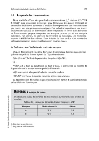 Informations et études dans la distribution 173
©Dunod–Laphotocopienonautoriséeestundélit.
1.1 Les panels des consommateurs
Deux sociétés offrent des panels de consommateurs (cf. tableau 6.2) TNS
Secodip1 avec ConsoScan et Nielsen2 avec Homescan. Ces panels proposent un
ensemble d’indicateurs permettant d’analyser le comportement des consommateurs
par rapport aux marques ou aux enseignes. Ces indicateurs constituent une source
indispensable qui aide les distributeurs à bien comprendre les forces et les faiblesses
de leurs marques propres, comparées aux marques premier prix et aux marques
nationales. Par ailleurs, ils analysent la perception de l’enseigne, son positionne-
ment et la fidélité de leurs clients. Dans le cadre de cette section nous verrons les
différents indicateurs employés et leur apport pour les études.
➤ Indicateurs sur l’évolution des ventes des marques
On peut décomposer l’ensemble des ventes d’une marque dans les magasins fran-
çais sur une période donnée à partir de l’équation suivante :
QA= (%NA)*(Taille de la population française)*(QA/NA)
où :
• %NA est le taux de pénétration ou taux d’essai. Il correspond au nombre de
foyers achetant la marque sur une période déterminée.
• QA correspond à la quantité achetée en unités vendues.
• QA/NA représente la quantité moyenne achetée par acheteur.
La décomposition des ventes en ces deux indicateurs permet d’identifier les forces
et les faiblesses des marques.
1. http://www.secodip.com
2. http://www.acnielsen.com
REPÈRES : Analyse de ventes
On observe le niveau de demande de deux marques sur le marché des produits de
douches.
Tableau 6.3 – Niveau de demande de deux marques A et B
Marques Pénétration en % QA/NA
A 18 % 3,4
B 12 % 6,8
50672_ManDist_p169p217 Page 173 Jeudi, 24. août 2006 5:07 17
 