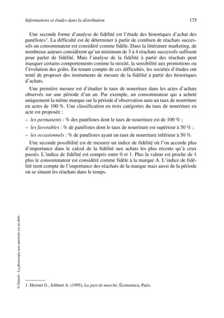 Informations et études dans la distribution 175
©Dunod–Laphotocopienonautoriséeestundélit.
Une seconde forme d’analyse de fidélité est l’étude des historiques d’achat des
panélistes1. La difficulté est de déterminer à partir de combien de réachats succes-
sifs un consommateur est considéré comme fidèle. Dans la littérature marketing, de
nombreux auteurs considèrent qu’un minimum de 3 à 4 réachats successifs suffisent
pour parler de fidélité. Mais l’analyse de la fidélité à partir des réachats peut
masquer certains comportements comme la mixité, la sensibilité aux promotions ou
l’évolution des goûts. En tenant compte de ces difficultés, les sociétés d’études ont
tenté de proposer des instruments de mesure de la fidélité à partir des historiques
d’achats.
Une première mesure est d’étudier le taux de nourriture dans les actes d’achats
observés sur une période d’un an. Par exemple, un consommateur qui a acheté
uniquement la même marque sur la période d’observation aura un taux de nourriture
en actes de 100 %. Une classification en trois catégories du taux de nourriture en
acte est proposée :
– les permanents : % des panélistes dont le taux de nourriture est de 100 % ;
– les favorables : % de panélistes dont le taux de nourriture est supérieur à 50 % ;
– les occasionnels : % de panélistes ayant un taux de nourriture inférieur à 50 %.
Une seconde possibilité est de mesurer un indice de fidélité où l’on accorde plus
d’importance dans le calcul de la fidélité aux achats les plus récents qu’à ceux
passés. L’indice de fidélité est compris entre 0 et 1. Plus la valeur est proche de 1
plus le consommateur est considéré comme fidèle à la marque A. L’indice de fidé-
lité tient compte de l’importance des réachats de la marque mais aussi de la période
où se situent les réachats dans le temps.
1. Hermet G., Jolibert A. (1995), La part de marché, Économica, Paris.
50672_ManDist_p169p217 Page 175 Jeudi, 24. août 2006 5:07 17
 