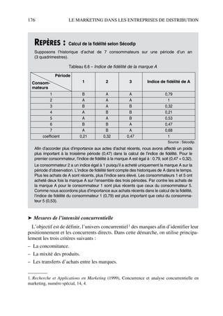 176 LE MARKETING DANS LES ENTREPRISES DE DISTRIBUTION
➤ Mesures de l’intensité concurrentielle
L’objectif est de définir, l’univers concurrentiel1 des marques afin d’identifier leur
positionnement et les concurrents directs. Dans cette démarche, on utilise principa-
lement les trois critères suivants :
– La concomitance.
– La mixité des produits.
– Les transferts d’achats entre les marques.
REPÈRES : Calcul de la fidélité selon Sécodip
Supposons l’historique d’achat de 7 consommateurs sur une période d’un an
(3 quadrimestres).
Afin d’accorder plus d’importance aux actes d’achat récents, nous avons affecté un poids
plus important à la troisième période (0,47) dans la calcul de l’indice de fidélité. Pour le
premier consommateur, l’indice de fidélité à la marque A est égal à : 0.79, soit (0,47 + 0,32).
Le consommateur 2 a un indice égal à 1 puisqu’il a acheté uniquement la marque A sur la
période d’observation. L’indice de fidélité tient compte des historiques de A dans le temps.
Plus les achats de A sont récents, plus l’indice sera élevé. Les consommateurs 1 et 5 ont
acheté deux fois la marque A sur l’ensemble des trois périodes. Par contre les achats de
la marque A pour le consommateur 1 sont plus récents que ceux du consommateur 5.
Comme nous accordons plus d’importance aux achats récents dans le calcul de la fidélité,
l’indice de fidélité du consommateur 1 (0,79) est plus important que celui du consomma-
teur 5 (0,53).
1. Recherche et Applications en Marketing (1999), Concurrence et analyse concurrentielle en
marketing, numéro spécial, 14, 4.
Tableau 6.6 – Indice de fidélité de la marque A
Période
Consom-
mateurs
1 2 3 Indice de fidélité de A
1 B A A 0,79
2 A A A 1
3 B A B 0,32
4 A B B 0,21
5 A A B 0,53
6 B B A 0,47
7 A B A 0,68
coefficient 0,21 0,32 0,47 1
Source : Sécodip.
50672_ManDist_p169p217 Page 176 Jeudi, 24. août 2006 5:07 17
 
