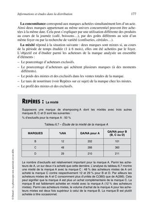 Informations et études dans la distribution 177
©Dunod–Laphotocopienonautoriséeestundélit.
La concomitance correspond aux marques achetées simultanément lors d’un acte.
Ainsi deux marques appartenant au même univers concurrentiel peuvent être ache-
tées à la même date. Cela peut s’expliquer par une utilisation différente des produits
au cours de la journée (café, boissons…), par des goûts différents au sein d’un
même foyer ou par la recherche de variété (confiseries, céréales…).
La mixité répond à la situation suivante : deux marques sont mixtes si, au cours
de la période de temps étudiée (1 à 6 mois), elles ont été achetées par le foyer.
L’objectif est d’étudier parmi les acheteurs de la marque analysée un ensemble
d’éléments :
– Le pourcentage d’acheteurs exclusifs.
– Le pourcentage d’acheteurs qui achètent plusieurs marques (à des moments
différents).
– Le poids des mixtes et des exclusifs dans les ventes totales de la marque.
– Le taux de nourriture (voir Repères sur ce sujet) de la marque chez les mixtes.
– Le profil des mixtes et des exclusifs.
REPÈRES : La mixité
Supposons une marque de shampooing A dont les mixités avec trois autres
marques B, C et D sont les suivantes :
% d’exclusifs pour la marque A : 50 %
Le nombre d’exclusifs est relativement important pour la marque A. Parmi les ache-
teurs de A, un sur deux n’a acheté que cette dernière. L’analyse du tableau 6.7 montre
une mixité de la marque A avec la marque C : 48 % des acheteurs mixtes de A ont
acheté la marque C contre respectivement 12 et 29 % pour B et D. Par ailleurs les
acheteurs mixtes de A et C consomment plus d’unités de C(360) que de A(266). Cela
peut signifier que la marque A est plus un achat complémentaire de la marque C. La
marque B est faiblement achetée en mixité avec la marque A (12 % des acheteurs
mixtes). Parmi ces acheteurs mixtes, le volume d’achat de la marque A pour les ache-
teurs mixtes est deux fois supérieur à celui de la marque B. La marque B est plutôt
achetée à titre occasionnel.
Tableau 6.7 – Étude de la mixité de la marque A
MARQUES %NA QA/NA pour A
QA/NA pour B
(B, C ou D)
B 12 202 101
C 48 266 360
D 29 210 211
50672_ManDist_p169p217 Page 177 Jeudi, 24. août 2006 5:07 17
 