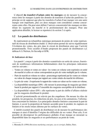 178 LE MARKETING DANS LES ENTREPRISES DE DISTRIBUTION
L’objectif du transfert d’achats entre les marques est de mesurer la concur-
rence entre les marques à partir des données de transferts d’achat des panélistes. Le
principe est de supposer que plus les transferts d’achat d’une marque vers une autre
marque sont importants, plus ces deux marques sont considérées comme concur-
rentes entre elles. On peut ainsi définir l’univers concurrentiel des marques en iden-
tifiant les segments du marché et le positionnement des marques. Pour une
application détaillée, le lecteur se reportera à la section 3 ci-après.
1.2 Les panels des distributeurs
Ils représentent un échantillon statistique permanent de points de vente représen-
tatif du réseau de distribution étudié. L’observation permet de suivre régulièrement
l’évolution des ventes, des prix dans le circuit de distribution ainsi que l’activité
promotionnelle. Trois sociétés d’études proposent des panels de distributeurs (cf.
tableau 6.1) Nielsen, Iri-Secodip et GFK.
➤ Indicateurs de base
Les panels1, conçus à partir des données scannérisées en sortie de caisses, fournis-
sent de nombreuses informations hebdomadaires dont les principaux indicateurs
sont les suivants :
– Ventes en volume et ventes en valeur : les ventes en volume sont exprimées en unité
du marché et celles en valeur correspondent au prix de vente multiplié par le volume.
– Parts de marché en volume ou valeur : pourcentage représenté par les ventes en volume
ou valeur de chaque marque par rapport aux ventes totales du marché de référence.
– Le prix de vente : il représente le rapport des ventes en valeur sur les ventes en volume.
– La disponibilité numérique (DN) : elle mesure le pourcentage de magasins qui distri-
buent le produit par rapport à l’ensemble des magasins susceptibles de le distribuer.
– La disponibilité valeur (DV) : elle représente la part de chiffre d’affaires réalisée
par les magasins distribuant le produit.
L’activité promotionnelle est relevée par des enquêteurs. On mesure les têtes de
gondole, les prospectus, les réductions de prix, les jeux et les animations, l’informa-
tion concernant les linéaires. Les principales données linéaires concernent la part de
linéaire, à savoir la proportion de linéaire accordée pour le produit, les ruptures en
linéaire et les stocks totaux détenus par les surfaces de ventes.
L’intérêt essentiel des panels de distributeur est de mesurer les performances des
marques et ainsi d’identifier l’origine des difficultés de ses ventes. Pour cela, il est
possible de décomposer les performances globales d’une marque en mesurant sa
disponibilité dans les magasins et ses performances au point de vente.
1. Merunka D. (1994) Décisions marketing concepts, cas et corrigés, Dalloz, Paris.
50672_ManDist_p169p217 Page 178 Jeudi, 24. août 2006 5:07 17
 