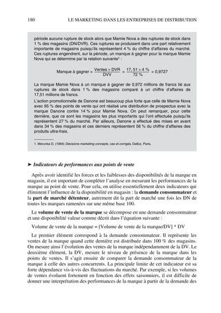 180 LE MARKETING DANS LES ENTREPRISES DE DISTRIBUTION
➤ Indicateurs de performances aux points de vente
Après avoir identifié les forces et les faiblesses des disponibilités de la marque en
magasin, il est important de compléter l’analyse en mesurant les performances de la
marque au point de vente. Pour cela, on utilise essentiellement deux indicateurs qui
éliminent l’influence de la disponibilité en magasin : la demande consommateur et
la part de marché détenteur, autrement dit la part de marché une fois les DN de
toutes les marques ramenées sur une même base 100.
Le volume de vente de la marque se décompose en une demande consommateur
et une disponibilité valeur comme décrit dans l’équation suivante :
Volume de vente de la marque = [Volume de vente de la marque/DV] * DV
Le premier élément correspond à la demande consommateur. Il représente les
ventes de la marque quand cette dernière est distribuée dans 100 % des magasins.
On mesure ainsi l’évolution des ventes de la marque indépendamment de la DV. Le
deuxième élément, la DV, mesure le niveau de présence de la marque dans les
points de ventes. Il s’agit ensuite de comparer la demande consommateur de la
marque à celle des autres concurrents. La principale limite de cet indicateur est sa
forte dépendance vis-à-vis des fluctuations du marché. Par exemple, si les volumes
de ventes évoluent fortement en fonction des effets saisonniers, il est difficile de
donner une interprétation des performances de la marque à partir de la demande des
période aucune rupture de stock alors que Mamie Nova a des ruptures de stock dans
1 % des magasins (DN/DVR). Ces ruptures se produisent dans une part relativement
importante de magasins puisqu’ils représentent 4 % du chiffre d’affaires du marché.
Ces ruptures engendrent, sur la période, un manque à gagner pour la marque Mamie
Nova qui se détermine par la relation suivante1 :
Manque à gagner = = = 0,9727
La marque Mamie Nova à un manque à gagner de 0,972 millions de francs lié aux
ruptures de stock dans 1 % des magasins comparé à un chiffre d’affaires de
17,51 millions de francs.
L’action promotionnelle de Danone est beaucoup plus forte que celle de Mamie Nova
avec 95 % des points de vente qui ont réalisé une distribution de prospectus avec la
marque Danone contre 14 % pour Mamie Nova. On peut remarquer, pour cette
dernière, que ce sont les magasins les plus importants qui l’ont effectuée puisqu’ils
représentent 27 % du marché. Par ailleurs, Danone a effectué des mises en avant
dans 34 % des magasins et ces derniers représentent 56 % du chiffre d’affaires des
produits ultra-frais.
1. Merunka D. (1994) Décisions marketing concepts, cas et corrigés, Dalloz, Paris.
Ventes DVR×
DVV
-------------------------------------
17 51, 4 %×
72 %
---------------------------------
50672_ManDist_p169p217 Page 180 Jeudi, 24. août 2006 5:07 17
 
