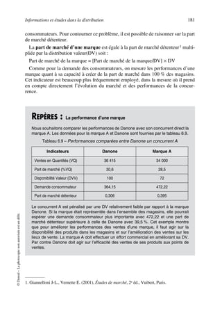 Informations et études dans la distribution 181
©Dunod–Laphotocopienonautoriséeestundélit.
consommateurs. Pour contourner ce problème, il est possible de raisonner sur la part
de marché détenteur.
La part de marché d’une marque est égale à la part de marché détenteur1 multi-
pliée par la distribution valeur(DV) soit :
Part de marché de la marque = [Part de marché de la marque/DV] × DV
Comme pour la demande des consommateurs, on mesure les performances d’une
marque quant à sa capacité à créer de la part de marché dans 100 % des magasins.
Cet indicateur est beaucoup plus fréquemment employé, dans la mesure où il prend
en compte directement l’évolution du marché et des performances de la concur-
rence.
1. Giannelloni J-L., Vernette E. (2001), Études de marché, 2e éd., Vuibert, Paris.
REPÈRES : La performance d’une marque
Nous souhaitons comparer les performances de Danone avec son concurrent direct la
marque A. Les données pour la marque A et Danone sont fournies par le tableau 6.9.
Le concurrent A est pénalisé par une DV relativement faible par rapport à la marque
Danone. Si la marque était représentée dans l’ensemble des magasins, elle pourrait
espérer une demande consommateur plus importante avec 472,22 et une part de
marché détenteur supérieure à celle de Danone avec 39,5 %. Cet exemple montre
que pour améliorer les performances des ventes d’une marque, il faut agir sur la
disponibilité des produits dans les magasins et sur l’amélioration des ventes sur les
lieux de vente. La marque A doit effectuer un effort commercial en améliorant sa DV.
Par contre Danone doit agir sur l’efficacité des ventes de ses produits aux points de
ventes.
Tableau 6.9 – Performances comparées entre Danone un concurrent A
Indicateurs Danone Marque A
Ventes en Quantités (VQ) 36 415 34 000
Part de marché (%VQ) 30,6 28,5
Disponibilité Valeur (DVV) 100 72
Demande consommateur 364,15 472,22
Part de marché détenteur 0,306 0,395
50672_ManDist_p169p217 Page 181 Jeudi, 24. août 2006 5:07 17
 