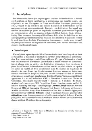 182 LE MARKETING DANS LES ENTREPRISES DE DISTRIBUTION
1.3 Les mégabases
Les distributeurs font de plus en plus appel à ce type d’information dans la mesure
où il améliore, de façon significative, la connaissance des marchés locaux. Les
mégabases1 se sont développées en France vers le début des années quatre-vingt-
dix. L’objectif est de constituer des fichiers d’adresses et d’informations sur les
comportements de consommation des Français. Les distributeurs font appel aux
services des sociétés qui gèrent les mégabases, notamment pour connaître le profil
des consommateurs selon les magasins et la possibilité de faire des études géomar-
keting. Elles présentent l’avantage d’identifier et de localiser les individus sur une
carte géographique et répondent avec précision à un ensemble de questions comme
le profil des clients, le choix d’implantation des magasins… Après avoir présenté
les principales sociétés de mégabases et leurs outils, nous verrons l’intérêt de ces
données pour les distributeurs.
➤ Caractéristiques
Une mégabase a pour objectif d’identifier nominativement les ménages français et
de rassembler le maximum d’informations sur leurs comportements de consomma-
tion, leurs caractéristiques sociodémographiques. Ce type d’information répond
bien aux attentes des distributeurs qui cherchent à mieux connaître les consomma-
teurs à chaque point de ventes. Les distributeurs construisent leurs mégabases à
partir des différentes informations recueillies lors des enquêtes terrain, ou à partir
des cartes de fidélité, et de la collaboration avec des sociétés de mégabases de
données. Au cours de ces cinq dernières années, le secteur a connu un fort mouve-
ment de concentration. Jusqu’en 2000, deux sociétés commercialisaient les adresses
et les services associés aux mégabases de données : Claritas2 (anciennement Calyx)
appartenant à la société hollandaise VNU, et Consodata. À cette date, Claritas et
Consondata possédaient respectivement 4 millions et 3 millions de foyers.
Acxiom3.a récemment procédé à l’acquisition de deux des plus grandes sociétés de
services marketing en Europe : l’ancien groupe Claritas Europe (incluant Altwood
Systems et BPK) et Consodata (Royaume-Uni, France, Allemagne et Espagne).
Acxiom permet ainsi à ses clients de bénéficier d’une base de données hyperquali-
fiée constituée de 6 millions de foyers, soit 25 % des foyers français, qualifiés selon
600 critères, avec des comportements régulièrement analysés à la loupe. C’est la
plus grande base comportementale disponible en France, obtenue par la distribution
chaque année de 15 millions de questionnaires.
1. Brohier J. et Salerno F. (1996), Bases et Mégabases de données : la nouvelle force des
marques, Décisions Marketing, 7, 37-45.
2. http://www.claritas.fr.
3. http://www.acxiom.com.
50672_ManDist_p169p217 Page 182 Jeudi, 24. août 2006 5:07 17
 