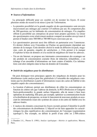 Informations et études dans la distribution 183
©Dunod–Laphotocopienonautoriséeestundélit.
➤ Sources d’informations
La principale difficulté pour ces sociétés est de recruter les foyers. Il existe
plusieurs modes de recueil et de mises à jour de l’information.
– La première possibilité est la grande enquête où des questionnaires sont envoyés
massivement aux ménages par courrier (15 millions par an). Ils comportent plus
de 200 questions sur les habitudes de consommation de ménages. Ces enquêtes
offrent la possibilité aux entreprises de poser leurs propres questions. Le retour
des questionnaires reste relativement modeste comparé au nombre envoyé mais il
permet d’étudier entre 500 000 et 700 000 foyers nouveaux par an.
– Les questionnaires peuvent aussi être diffusés en partenariat avec l’annonceur.
Ce dernier élabore avec Consodata ou Claritas un questionnaire répondant aux
attentes de la marque. Cette dernière choisit le mode de diffusion (in pack, maga-
zine, carte de garantie, enquête de satisfaction…). Cela permet à la marque
d’exploiter la base de données et à la société de mégabases de louer les adresses.
– Via un site Internet, on propose aux internautes consommateurs des avantages sur
des produits de consommation courante (bons de réduction, échantillons…) en
échange d’un ensemble d’informations sur leurs centres d’intérêts. Ces informa-
tions sont alors intégrées dans la base de données de Consodata.
➤ Intérêt des mégabases pour les distributeurs
On peut distinguer trois principaux apports des mégabases de données pour les
distributeurs (cette analyse peut être généralisée à l’ensemble des mégabases cons-
truites par les distributeurs à partir d’informations issues des cartes de fidélité et des
enquêtes auprès des consommateurs) :
– La location d’adresses permet aux distributeurs de cibler les consommateurs en
fonction de critères tels que l’adresse du domicile, la PCS (Profession et Catégorie
Socio-professionnelle), la grande surface fréquentée, afin de mener à bien leurs
opérations de marketing. Elle peut, par exemple, optimiser sa communication locale
et la distribution de prospectus, ou tester le lancement de nouveaux produits en asso-
ciant les informations issues des systèmes de caisses et de cartes de fidélité avec les
adresses louées.
– L’analyse des données concernant les foyers recrutés permet d’identifier le profil
des consommateurs du distributeur. L’objectif est de faire apparaître les caracté-
ristiques les plus significatives des consommateurs de l’enseigne (segmentation
typologie1). Par exemple, on définit le profil d’une cible en 2 500 critères
1. Chandon J.-L., Pinson S. (1981), Analyse typologique : théories et applications, Masson,
Paris.
50672_ManDist_p169p217 Page 183 Jeudi, 24. août 2006 5:07 17
 