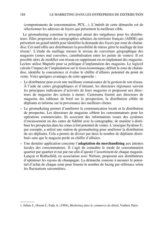 184 LE MARKETING DANS LES ENTREPRISES DE DISTRIBUTION
(comportements de consommation, PCS…). L’intérêt de cette démarche est de
sélectionner les adresses de foyers qui présentent la meilleure cible.
Le géomarketing constitue le principal attrait des mégabases pour les distribu-
teurs. Elles proposent des cartographies urbaines du territoire français (ADDE) qui
présentent un grand intérêt pour identifier la demande des foyers par zone de chalan-
dise. Cet outil offre aux distributeurs la possibilité de mieux gérer le maillage de leur
réseau1. L’étude du maillage mesure le niveau de couverture géographique des
magasins (zones mal couvertes, cannibalisation entre les points de ventes). Il est
possible alors de modifier son réseau en supprimant ou en implantant des magasins.
Leclerc utilise Mapinfo pour sa politique d’implantation des magasins. Le logiciel
calcule l’impact de l’implantation sur le tissu économique, définit la zone de chalan-
dise, identifie la concurrence et évalue le chiffre d’affaires potentiel du point de
vente. Voici quelques avantages de cette approche :
– Le distributeur peut avoir une meilleure connaissance de la gestion de son réseau.
À l’aide de cartes géographiques et d’intranet, les directeurs régionaux suivent
les principaux indicateurs d’activités de leurs magasins et proposent aux direc-
teurs de magasins des actions à mener. Castorama fournit aux directeurs de
magasins des tableaux de bord sur la prospection, la distribution ciblée de
dépliants et informe sur la provenance des meilleurs clients.
– Le géomarketing permet d’améliorer la communication locale et la distribution
de prospectus. Les directeurs de magasins ciblent les consommateurs pour les
opérations commerciales. Ils associent des informations issues des systèmes
d’encaissement ou des cartes de fidélité avec la cartographie, de manière à distri-
buer les prospectus dans les zones à fort potentiel de ventes. L’enseigne Système U,
par exemple, a utilisé une station de géomarketing pour améliorer la distribution
de ses dépliants. Cela a permis de diviser par deux le nombre de dépliants distri-
bués sans que le magasin perde en chiffre d’affaires.
– Une dernière application concerne l’adaptation du merchandising aux attentes
locales des consommateurs. Il s’agit de connaître le mode de consommation
quartier par quartier et rue par rue afin d’ajuster l’assortiment de chaque magasin.
Lançon et Rothschild, en association avec Nielsen, proposent aux distributeurs
d’optimiser les rayons de champagne. La démarche consiste à mesurer le poten-
tiel d’achat de chaque zone pour fournir le nombre de facing par référence selon
les fluctuations saisonnières.
1. Jallais J., Orsoni J., Fady A. (1994), Marketing dans le commerce de détail, Vuibert, Paris.
50672_ManDist_p169p217 Page 184 Jeudi, 24. août 2006 5:07 17
 