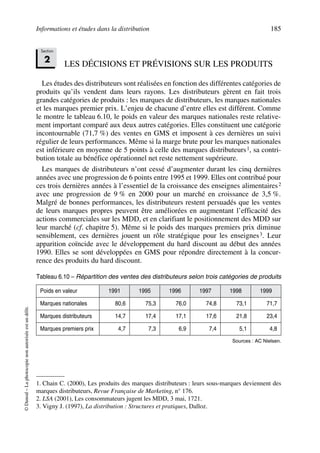 Informations et études dans la distribution 185
©Dunod–Laphotocopienonautoriséeestundélit.
LES DÉCISIONS ET PRÉVISIONS SUR LES PRODUITS
Les études des distributeurs sont réalisées en fonction des différentes catégories de
produits qu’ils vendent dans leurs rayons. Les distributeurs gèrent en fait trois
grandes catégories de produits : les marques de distributeurs, les marques nationales
et les marques premier prix. L’enjeu de chacune d’entre elles est différent. Comme
le montre le tableau 6.10, le poids en valeur des marques nationales reste relative-
ment important comparé aux deux autres catégories. Elles constituent une catégorie
incontournable (71,7 %) des ventes en GMS et imposent à ces dernières un suivi
régulier de leurs performances. Même si la marge brute pour les marques nationales
est inférieure en moyenne de 5 points à celle des marques distributeurs1, sa contri-
bution totale au bénéfice opérationnel net reste nettement supérieure.
Les marques de distributeurs n’ont cessé d’augmenter durant les cinq dernières
années avec une progression de 6 points entre 1995 et 1999. Elles ont contribué pour
ces trois dernières années à l’essentiel de la croissance des enseignes alimentaires2
avec une progression de 9 % en 2000 pour un marché en croissance de 3,5 %.
Malgré de bonnes performances, les distributeurs restent persuadés que les ventes
de leurs marques propres peuvent être améliorées en augmentant l’efficacité des
actions commerciales sur les MDD, et en clarifiant le positionnement des MDD sur
leur marché (cf. chapitre 5). Même si le poids des marques premiers prix diminue
sensiblement, ces dernières jouent un rôle stratégique pour les enseignes3. Leur
apparition coïncide avec le développement du hard discount au début des années
1990. Elles se sont développées en GMS pour répondre directement à la concur-
rence des produits du hard discount.
1. Chain C. (2000), Les produits des marques distributeurs : leurs sous-marques deviennent des
marques distributeurs, Revue Française de Marketing, n° 176.
2. LSA (2001), Les consommateurs jugent les MDD, 3 mai, 1721.
3. Vigny J. (1997), La distribution : Structures et pratiques, Dalloz.
Tableau 6.10 – Répartition des ventes des distributeurs selon trois catégories de produits
Poids en valeur 1991 1995 1996 1997 1998 1999
Marques nationales 80,6 75,3 76,0 74,8 73,1 71,7
Marques distributeurs 14,7 17,4 17,1 17,6 21,8 23,4
Marques premiers prix 4,7 7,3 6,9 7,4 5,1 4,8
Sources : AC Nielsen.
Section
2
50672_ManDist_p169p217 Page 185 Jeudi, 24. août 2006 5:07 17
 