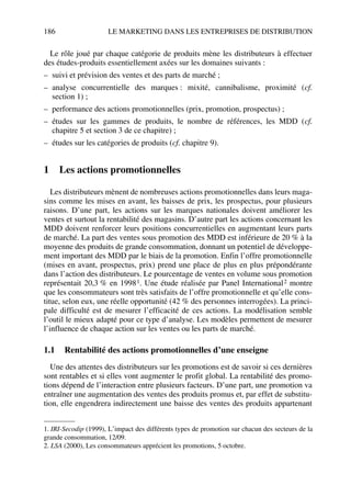 186 LE MARKETING DANS LES ENTREPRISES DE DISTRIBUTION
Le rôle joué par chaque catégorie de produits mène les distributeurs à effectuer
des études-produits essentiellement axées sur les domaines suivants :
– suivi et prévision des ventes et des parts de marché ;
– analyse concurrentielle des marques : mixité, cannibalisme, proximité (cf.
section 1) ;
– performance des actions promotionnelles (prix, promotion, prospectus) ;
– études sur les gammes de produits, le nombre de références, les MDD (cf.
chapitre 5 et section 3 de ce chapitre) ;
– études sur les catégories de produits (cf. chapitre 9).
1 Les actions promotionnelles
Les distributeurs mènent de nombreuses actions promotionnelles dans leurs maga-
sins comme les mises en avant, les baisses de prix, les prospectus, pour plusieurs
raisons. D’une part, les actions sur les marques nationales doivent améliorer les
ventes et surtout la rentabilité des magasins. D’autre part les actions concernant les
MDD doivent renforcer leurs positions concurrentielles en augmentant leurs parts
de marché. La part des ventes sous promotion des MDD est inférieure de 20 % à la
moyenne des produits de grande consommation, donnant un potentiel de développe-
ment important des MDD par le biais de la promotion. Enfin l’offre promotionnelle
(mises en avant, prospectus, prix) prend une place de plus en plus prépondérante
dans l’action des distributeurs. Le pourcentage de ventes en volume sous promotion
représentait 20,3 % en 19981. Une étude réalisée par Panel International2 montre
que les consommateurs sont très satisfaits de l’offre promotionnelle et qu’elle cons-
titue, selon eux, une réelle opportunité (42 % des personnes interrogées). La princi-
pale difficulté est de mesurer l’efficacité de ces actions. La modélisation semble
l’outil le mieux adapté pour ce type d’analyse. Les modèles permettent de mesurer
l’influence de chaque action sur les ventes ou les parts de marché.
1.1 Rentabilité des actions promotionnelles d’une enseigne
Une des attentes des distributeurs sur les promotions est de savoir si ces dernières
sont rentables et si elles vont augmenter le profit global. La rentabilité des promo-
tions dépend de l’interaction entre plusieurs facteurs. D’une part, une promotion va
entraîner une augmentation des ventes des produits promus et, par effet de substitu-
tion, elle engendrera indirectement une baisse des ventes des produits appartenant
1. IRI-Secodip (1999), L’impact des différents types de promotion sur chacun des secteurs de la
grande consommation, 12/09.
2. LSA (2000), Les consommateurs apprécient les promotions, 5 octobre.
50672_ManDist_p169p217 Page 186 Jeudi, 24. août 2006 5:07 17
 