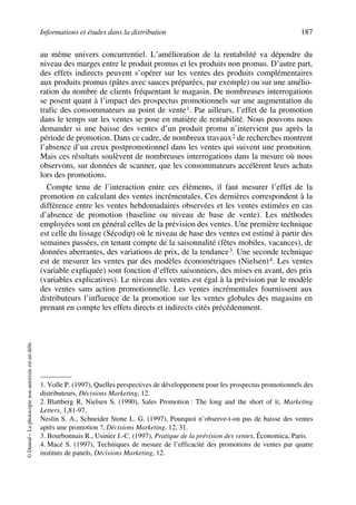 Informations et études dans la distribution 187
©Dunod–Laphotocopienonautoriséeestundélit.
au même univers concurrentiel. L’amélioration de la rentabilité va dépendre du
niveau des marges entre le produit promus et les produits non promus. D’autre part,
des effets indirects peuvent s’opérer sur les ventes des produits complémentaires
aux produits promus (pâtes avec sauces préparées, par exemple) ou sur une amélio-
ration du nombre de clients fréquentant le magasin. De nombreuses interrogations
se posent quant à l’impact des prospectus promotionnels sur une augmentation du
trafic des consommateurs au point de vente1. Par ailleurs, l’effet de la promotion
dans le temps sur les ventes se pose en matière de rentabilité. Nous pouvons nous
demander si une baisse des ventes d’un produit promu n’intervient pas après la
période de promotion. Dans ce cadre, de nombreux travaux2 de recherches montrent
l’absence d’un creux postpromotionnel dans les ventes qui suivent une promotion.
Mais ces résultats soulèvent de nombreuses interrogations dans la mesure où nous
observons, sur données de scanner, que les consommateurs accélèrent leurs achats
lors des promotions.
Compte tenu de l’interaction entre ces éléments, il faut mesurer l’effet de la
promotion en calculant des ventes incrémentales. Ces dernières correspondent à la
différence entre les ventes hebdomadaires observées et les ventes estimées en cas
d’absence de promotion (baseline ou niveau de base de vente). Les méthodes
employées sont en général celles de la prévision des ventes. Une première technique
est celle du lissage (Sécodip) où le niveau de base des ventes est estimé à partir des
semaines passées, en tenant compte de la saisonnalité (fêtes mobiles, vacances), de
données aberrantes, des variations de prix, de la tendance3. Une seconde technique
est de mesurer les ventes par des modèles économétriques (Nielsen)4. Les ventes
(variable expliquée) sont fonction d’effets saisonniers, des mises en avant, des prix
(variables explicatives). Le niveau des ventes est égal à la prévision par le modèle
des ventes sans action promotionnelle. Les ventes incrémentales fournissent aux
distributeurs l’influence de la promotion sur les ventes globales des magasins en
prenant en compte les effets directs et indirects cités précédemment.
1. Volle P. (1997), Quelles perspectives de développement pour les prospectus promotionnels des
distributeurs, Décisions Marketing, 12.
2. Blattberg R, Nielsen S. (1990), Sales Promotion : The long and the short of it, Marketing
Letters, 1,81-97.
Neslin S. A., Schneider Stone L. G. (1997), Pourquoi n’observe-t-on pas de baisse des ventes
après une promotion ?, Décisions Marketing, 12, 31.
3. Bourbonnais R., Usinier J.-C. (1997), Pratique de la prévision des ventes, Économica, Paris.
4. Macé S. (1997), Techniques de mesure de l’efficacité des promotions de ventes par quatre
instituts de panels, Décisions Marketing, 12.
50672_ManDist_p169p217 Page 187 Jeudi, 24. août 2006 5:07 17
 