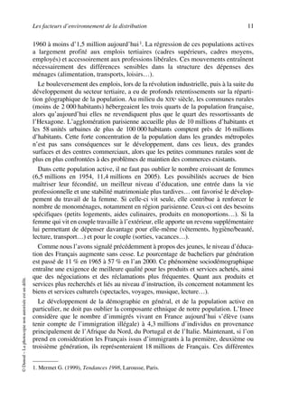 Les facteurs d’environnement de la distribution 11
©Dunod–Laphotocopienonautoriséeestundélit.
1960 à moins d’1,5 million aujourd’hui1. La régression de ces populations actives
a largement profité aux emplois tertiaires (cadres supérieurs, cadres moyens,
employés) et accessoirement aux professions libérales. Ces mouvements entraînent
nécessairement des différences sensibles dans la structure des dépenses des
ménages (alimentation, transports, loisirs…).
Le bouleversement des emplois, lors de la révolution industrielle, puis à la suite du
développement du secteur tertiaire, a eu de profonds retentissements sur la réparti-
tion géographique de la population. Au milieu du XIXe siècle, les communes rurales
(moins de 2 000 habitants) hébergeaient les trois quarts de la population française,
alors qu’aujourd’hui elles ne revendiquent plus que le quart des ressortissants de
l’Hexagone. L’agglomération parisienne accueille plus de 10 millions d’habitants et
les 58 unités urbaines de plus de 100 000 habitants comptent près de 16 millions
d’habitants. Cette forte concentration de la population dans les grandes métropoles
n’est pas sans conséquences sur le développement, dans ces lieux, des grandes
surfaces et des centres commerciaux, alors que les petites communes rurales sont de
plus en plus confrontées à des problèmes de maintien des commerces existants.
Dans cette population active, il ne faut pas oublier le nombre croissant de femmes
(6,5 millions en 1954, 11,4 millions en 2005). Les possibilités accrues de bien
maîtriser leur fécondité, un meilleur niveau d’éducation, une entrée dans la vie
professionnelle et une stabilité matrimoniale plus tardives… ont favorisé le dévelop-
pement du travail de la femme. Si celle-ci vit seule, elle contribue à renforcer le
nombre de monoménages, notamment en région parisienne. Ceux-ci ont des besoins
spécifiques (petits logements, aides culinaires, produits en monoportions…). Si la
femme qui vit en couple travaille à l’extérieur, elle apporte un revenu supplémentaire
lui permettant de dépenser davantage pour elle-même (vêtements, hygiène/beauté,
lecture, transport…) et pour le couple (sorties, vacances…).
Comme nous l’avons signalé précédemment à propos des jeunes, le niveau d’éduca-
tion des Français augmente sans cesse. Le pourcentage de bacheliers par génération
est passé de 11 % en 1965 à 57 % en l’an 2000. Ce phénomène sociodémographique
entraîne une exigence de meilleure qualité pour les produits et services achetés, ainsi
que des négociations et des réclamations plus fréquentes. Quant aux produits et
services plus recherchés et liés au niveau d’instruction, ils concernent notamment les
biens et services culturels (spectacles, voyages, musique, lecture…).
Le développement de la démographie en général, et de la population active en
particulier, ne doit pas oublier la composante ethnique de notre population. L’Insee
considère que le nombre d’immigrés vivant en France aujourd’hui s’élève (sans
tenir compte de l’immigration illégale) à 4,3 millions d’individus en provenance
principalement de l’Afrique du Nord, du Portugal et de l’Italie. Maintenant, si l’on
prend en considération les Français issus d’immigrants à la première, deuxième ou
troisième génération, ils représenteraient 18 millions de Français. Ces différentes
1. Mermet G. (1999), Tendances 1998, Larousse, Paris.
50672_ManDist_p005p034_MM Page 11 Jeudi, 24. août 2006 5:00 17
 