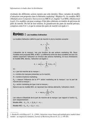 Informations et études dans la distribution 191
©Dunod–Laphotocopienonautoriséeestundélit.
résultante des différentes actions menées par cette dernière. Deux variantes de modèle
d’attraction sont proposées dans la littérature marketing1 (Repères 9) : les modèles MCI
(Multiplication Competitive Interaction) ou MICS (cf. chapitre 7) et MNL (Multinomial
Logit). Ces modèles ont pour avantage d’être plus cohérents en matière de prévision de
parts de marché. Du fait de leur relation, ils garantissent des parts de marché prévues,
comprises entre 0 et 1, et que la somme des parts de marché soit égale à 1.
1. Brodie R. et de Kluyver C. A., (1984), Attraction versus linear and multiplicative market share
models : an empirical evaluation, Journal of Marketing Research, 21, 2, 194-201.
REPÈRES : Les modèles d’attraction
Le modèle d’attraction définit la part de marché mi de la manière suivante :
L’attraction de la marque i est une fonction de ses actions marketing Xik. Deux
modèles sont proposés MNL et MCI. La différence entre les deux modèles est due à la
relation exprimant l’attraction en fonction des actions marketing. Si nous choisissons
le modèle MNL étendu, l’attraction est égale à :
où :
mi = part de marché de la marque i ;
n = nombre de marques présentes sur le marché ;
K = nombre d’actions marketing ;
ßik = mesure l’influence de la kième action marketing de la marque i sur la part de
marché de la marque i ;
Xik = action marketing de type k de la marque j.
Dans le cas du modèle MCI, en reprenant les mêmes éléments, l’attraction s’écrit :
Les valeurs d’élasticité de la part de marché de la marque i par rapport à l’action Xik
sont respectivement :
Modèle MNL : ;
Modèle MCI : .
mi
Ai
Aj
j l=
n
∑
---------------=
Ai aio βik Xik
j 1=
n
∑ Ei+ +
 
 
 
exp=
Ai aio( )exp X ik
βik
Ei
k 1=
K
∏=
Emi Xij⁄ βik Xik 1 mi–( )=
Emi Xij⁄ βik 1 mi–( )=
50672_ManDist_p169p217 Page 191 Jeudi, 24. août 2006 5:07 17
 