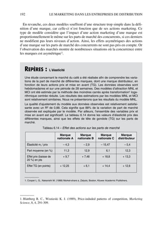 192 LE MARKETING DANS LES ENTREPRISES DE DISTRIBUTION
En revanche, ces deux modèles souffrent d’une structure trop simple dans la défi-
nition d’une marque, car celle-ci n’est fonction que de ses actions marketing. Ce
type de modèle considère que l’impact d’une action marketing d’une marque est
proportionnellement le même sur les parts de marché des concurrents, si ces derniers
ne modifient pas leurs niveaux d’action. Ainsi, les effets asymétriques des actions
d’une marque sur les parts de marché des concurrents ne sont pas pris en compte. Or
l’observation des marchés montre de nombreuses situations où la concurrence entre
les marques est asymétrique1.
REPÈRES : L’élasticité
Une étude concernant le marché du café a été réalisée afin de comprendre les varia-
tions de la part de marché de différentes marques, dont une marque distributeur, en
fonction de leurs actions prix et mise en avant (TG). Les données observées sont
hebdomadaires et sur une période de 28 semaines. Des modèles d’attraction MNL et
MCI ont été estimés par la méthode des moindres carrés après transformation1 loga-
rithmique centrée réduite. Les résultats des estimations par les modèles MNL et MCI
sont relativement similaires. Nous ne présenterons que les résultats du modèle MNL.
La qualité d’ajustement du modèle aux données observées est relativement satisfai-
sante avec un R2 de 0,88. Cela signifie que 88% de la variation de part de marché
observée est expliquée par le modèle. Par ailleurs, l’ensemble des variables prix et
mise en avant est significatif. Le tableau 6.14 donne les valeurs d’élasticité prix des
différentes marques, ainsi que les effets de tête de gondole (TG) sur les parts de
marché.
1. Cooper L. G., Nakanishi M. (1988) Market-share a, Zalysis, Boston, Kluwer Acadernic Publishers.
1. Blattberg R. C., Wisnieski K. J. (1989), Price-induded patterns of competition, Marketing
Science, 8, 4, 291-309.
Tableau 6.14 – Effet des actions sur les parts de marché
Marque
nationale A
Marque
nationale B
Marque
nationale C
Marque
distributeur
Élasticité mi / prix – 4,3 – 2,9 – 15,47 – 5,4
Part moyenne (en %) 11,3 12,9 6,1 12,3
Effet prix (baisse de
20 %) en pts
+ 9,7 + 7,48 + 18,8 + 13,3
Effet TG (en points) + 12,25 + 6,1 + 14,4 + 12,6
50672_ManDist_p169p217 Page 192 Jeudi, 24. août 2006 5:07 17
 