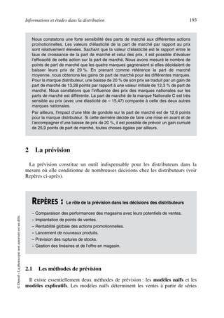 Informations et études dans la distribution 193
©Dunod–Laphotocopienonautoriséeestundélit.
2 La prévision
La prévision constitue un outil indispensable pour les distributeurs dans la
mesure où elle conditionne de nombreuses décisions chez les distributeurs (voir
Repères ci-après).
2.1 Les méthodes de prévision
Il existe essentiellement deux méthodes de prévision : les modèles naïfs et les
modèles explicatifs. Les modèles naïfs déterminent les ventes à partir de séries
Nous constatons une forte sensibilité des parts de marché aux différentes actions
promotionnelles. Les valeurs d’élasticité de la part de marché par rapport au prix
sont relativement élevées. Sachant que la valeur d’élasticité est le rapport entre le
taux de croissance de la part de marché et celui des prix, il est possible d’évaluer
l’efficacité de cette action sur la part de marché. Nous avons mesuré le nombre de
points de part de marché que les quatre marques gagneraient si elles décidaient de
baisser leurs prix de 20 %. En prenant comme référence la part de marché
moyenne, nous obtenons les gains de part de marché pour les différentes marques.
Pour la marque distributeur, une baisse de 20 % de son prix se traduit par un gain de
part de marché de 13,28 points par rapport à une valeur initiale de 12,3 % de part de
marché. Nous constatons que l’influence des prix des marques nationales sur les
parts de marché est différente. La part de marché de la marque Nationale C est très
sensible au prix (avec une élasticité de – 15,47) comparée à celle des deux autres
marques nationales.
Par ailleurs, l’impact d’une tête de gondole sur la part de marché est de 12,6 points
pour la marque distributeur. Si cette dernière décide de faire une mise en avant et de
l’accompagner d’une baisse de prix de 20 %, il est possible de prévoir un gain cumulé
de 25,9 points de part de marché, toutes choses égales par ailleurs.
REPÈRES : Le rôle de la prévision dans les décisions des distributeurs
– Comparaison des performances des magasins avec leurs potentiels de ventes.
– Implantation de points de ventes.
– Rentabilité globale des actions promotionnelles.
– Lancement de nouveaux produits.
– Prévision des ruptures de stocks.
– Gestion des linéaires et de l’offre en magasin.
50672_ManDist_p169p217 Page 193 Jeudi, 24. août 2006 5:07 17
 