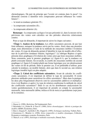 194 LE MARKETING DANS LES ENTREPRISES DE DISTRIBUTION
chronologiques. On part du principe que l’avenir est contenu dans le passé1. La
démarche consiste à identifier trois composantes pouvant influencer les ventes
futures2 :
– le trend ou tendance générale (T) ;
– la composante saisonnière (S) ;
– la composante aléatoire (A).
Remarque : la composante cyclique n’est pas présentée ici, dans la mesure où les
prévisions des ventes sont calculées sur des périodes observées relativement
courtes.
Pour ce type de démarche, il important de suivre les étapes suivantes :
• Étape 1. Analyse de la tendance. Les effets saisonniers peuvent, de par leur
forte influence, masquer la tendance suivie par les ventes. Ainsi, dans une première
étape, nous déterminons à l’aide de la méthode des moyennes mobiles l’évolution
des ventes. Ce type de démarche permet d’identifier le type de modèle afin d’effec-
tuer de la prévision (tendance linéaire, logistique)3. La rubrique Repères ci-après
présente deux graphiques d’évolution des ventes ainsi que leurs moyennes mobiles.
Nous constatons, pour le premier graphique (cf. figure 6.1), que la tendance est
plutôt croissante linéaire. En revanche, la courbe des moyennes mobiles du second
graphique (cf. figure 6.2) traduit plutôt une forme logistique avec un ralentissement
des ventes en fin de période. Dans le premier cas, il est préférable d’utiliser, pour
calculer la tendance, un modèle linéaire, alors que dans le second cas, une relation
logistique (modèle logit) est plus adaptée.
• Étape 2. Calcul des coefficients saisonniers. Avant de calculer les coeffi-
cients saisonniers, il est important de définir le type de saisonnalité. Il existe
plusieurs méthodes pour caractériser les effets saisonniers4. Mais dans la pratique,
les deux plus fréquemment observés sont les saisonnalités additives et multiplica-
tives (voir Repères ci-après). Le type de relation conditionne la méthode de calcul
des coefficients saisonniers5. Dans le cas où les distributeurs analyseraient les
ventes quotidiennement, il est important de prendre en compte la saisonnalité
mensuelle, intra-mensuelle (début, milieu et fin de mois) et quotidienne (sept jours
de la semaine).
1. Dayan A. (1990), Marketing, Puf fondamental, Paris
2. Droesbeke J.-J., Fichet B. et Tassi P. (1989), Séries chronologiques : théorie et pratique des
modèles ARIMA, Économica, Paris.
3. Bon J., Gregory P., Aurifeille J.-M., Cliquet G. (1995), Techniques marketing, Vuibert, Paris.
4. Gourieroux C., Monfort A. (1990), Séries temporelles et modèles dynamiques, Collection
Économie et statistiques avancées, Économica, Paris.
5. Thiria S. et al. (1997), Statistique et méthodes neuronales, Dunod, Paris.
50672_ManDist_p169p217 Page 194 Jeudi, 24. août 2006 5:07 17
 
