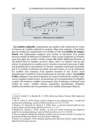 196 LE MARKETING DANS LES ENTREPRISES DE DISTRIBUTION
Les modèles explicatifs, contrairement aux modèles naïfs, définissent les ventes
en fonction de variables explicatives exogènes. Dans cette catégorie, il faut distin-
guer les modèles de comportement et les modèles d’offre. Les modèles de compor-
tement sont fréquemment employés pour évaluer le lancement d’un produit
nouveau (modèle de diffusion et d’adoption1). Pour ce type d’approche, les distribu-
teurs font appel aux sociétés d’études comme IRI, Burke Marketing Research ou
AC-Nielsen dont les modèles Assessor2, Bases, News3 et Tracker4 sont les plus
utilisés. Le principe de ces modèles est de s’articuler en suivant le processus d’adop-
tion du produit par le consommateur. Ce dernier va prendre connaissance du produit,
puis il va l’acheter et effectuer un réachat suivi par d’autres, en cas de satisfaction.
Les modèles sont composés d’une équation mesurant le taux d’essai, d’une
deuxième pour le réachat et d’une troisième pour le calcul des ventes5. Les modèles
d’offre expliquent, sous forme d’équation, les ventes en fonction de variables expli-
catives exogènes comme les prix, les promotions ou la communication (voir Repères
ci-après). De nombreux modèles sont proposés dans la littérature marketing6 pour
estimer les ventes : modèles linéaire, exponentiel, logarithmique, Gompertz,
modèles non linéaires dans les paramètres et les modèles dynamiques (Koyck).
1. Lilien G., Kotler P. et Moorthy K. S. (1992), Marketing Models, Prentice Hall, Englewood
Cliffs, NJ.
2. Silk A., Urban G. (1978), Pretest market evaluation of new packaged goods : A model and
measurement methodology, Journal of Marketing Research, 15, 2, 171-191.
3. Pringle L. G., Wilson R. D., Brody E. I. (1982), News : a decision oriented model for new
product analysis and forecasting, Marketing Science, 1, 1, 1-31.
4. Blattberg R., Golanty J. (1978), Tracker : an early test market forecasting and diagnostic
model for new product planning, Journal of Marketing Research, 15, 2, 192-202.
5. Pour une approche détaillée des différents modèles, nous renvoyons le lecteur à l’ouvrage cité
précédemment Marketing Models, de Lilien, Kotler et Moorthy.
6. Naert P. et Leeflang P. (1978), Building Implementable Marketing Models, Leiden, Martinus
Nijhoff Social Sciences division.
ventes
période
ventes
mobile
4 000
3 000
2 000
1 000
0 1
4
7
10
13
16
19
Figure 6.2 – Effet saisonnier multiplicatif
50672_ManDist_p169p217 Page 196 Jeudi, 24. août 2006 5:07 17
 