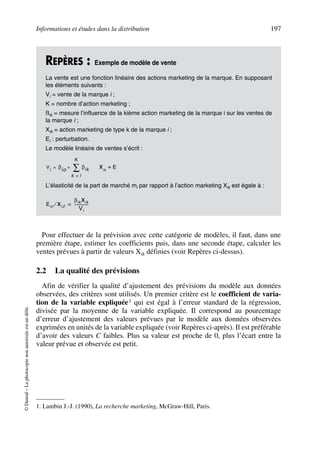 Informations et études dans la distribution 197
©Dunod–Laphotocopienonautoriséeestundélit.
Pour effectuer de la prévision avec cette catégorie de modèles, il faut, dans une
première étape, estimer les coefficients puis, dans une seconde étape, calculer les
ventes prévues à partir de valeurs Xik définies (voir Repères ci-dessus).
2.2 La qualité des prévisions
Afin de vérifier la qualité d’ajustement des prévisions du modèle aux données
observées, des critères sont utilisés. Un premier critère est le coefficient de varia-
tion de la variable expliquée1 qui est égal à l’erreur standard de la régression,
divisée par la moyenne de la variable expliquée. Il correspond au pourcentage
d’erreur d’ajustement des valeurs prévues par le modèle aux données observées
exprimées en unités de la variable expliquée (voir Repères ci-après). Il est préférable
d’avoir des valeurs C faibles. Plus sa valeur est proche de 0, plus l’écart entre la
valeur prévue et observée est petit.
REPÈRES : Exemple de modèle de vente
La vente est une fonction linéaire des actions marketing de la marque. En supposant
les éléments suivants :
Vi = vente de la marque i ;
K = nombre d’action marketing ;
ßik = mesure l’influence de la kième action marketing de la marque i sur les ventes de
la marque i ;
Xik = action marketing de type k de la marque i ;
Ei : perturbation.
Le modèle linéaire de ventes s’écrit :
L’élasticité de la part de marché mi par rapport à l’action marketing Xik est égale à :
1. Lambin J.-J. (1990), La recherche marketing, McGraw-Hill, Paris.
V
i
βio βik
k l=
K
∑+= Xik
E+
Evi Xi 2⁄
βik Xik
Vi
--------------=
50672_ManDist_p169p217 Page 197 Jeudi, 24. août 2006 5:07 17
 