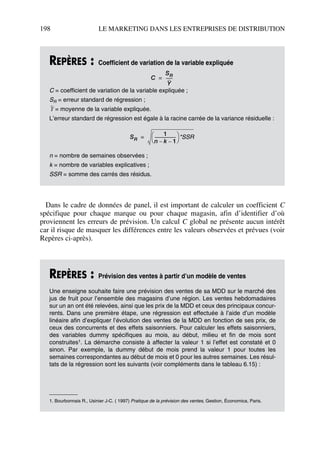 198 LE MARKETING DANS LES ENTREPRISES DE DISTRIBUTION
Dans le cadre de données de panel, il est important de calculer un coefficient C
spécifique pour chaque marque ou pour chaque magasin, afin d’identifier d’où
proviennent les erreurs de prévision. Un calcul C global ne présente aucun intérêt
car il risque de masquer les différences entre les valeurs observées et prévues (voir
Repères ci-après).
REPÈRES : Coefficient de variation de la variable expliquée
C = coefficient de variation de la variable expliquée ;
SR = erreur standard de régression ;
= moyenne de la variable expliquée.
L’erreur standard de régression est égale à la racine carrée de la variance résiduelle :
n = nombre de semaines observées ;
k = nombre de variables explicatives ;
SSR = somme des carrés des résidus.
REPÈRES : Prévision des ventes à partir d’un modèle de ventes
Une enseigne souhaite faire une prévision des ventes de sa MDD sur le marché des
jus de fruit pour l’ensemble des magasins d’une région. Les ventes hebdomadaires
sur un an ont été relevées, ainsi que les prix de la MDD et ceux des principaux concur-
rents. Dans une première étape, une régression est effectuée à l’aide d’un modèle
linéaire afin d’expliquer l’évolution des ventes de la MDD en fonction de ses prix, de
ceux des concurrents et des effets saisonniers. Pour calculer les effets saisonniers,
des variables dummy spécifiques au mois, au début, milieu et fin de mois sont
construites1. La démarche consiste à affecter la valeur 1 si l’effet est constaté et 0
sinon. Par exemple, la dummy début de mois prend la valeur 1 pour toutes les
semaines correspondantes au début de mois et 0 pour les autres semaines. Les résul-
tats de la régression sont les suivants (voir compléments dans le tableau 6.15) :
1. Bourbonnais R., Usinier J-C. ( 1997) Pratique de la prévision des ventes, Gestion, Économica, Paris.
C
SR
Y
-------=
Y
SR
1
n k– 1–
---------------------
 
  *SSR=
50672_ManDist_p169p217 Page 198 Jeudi, 24. août 2006 5:07 17
 