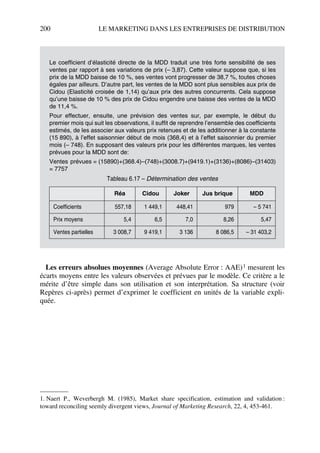 200 LE MARKETING DANS LES ENTREPRISES DE DISTRIBUTION
Les erreurs absolues moyennes (Average Absolute Error : AAE)1 mesurent les
écarts moyens entre les valeurs observées et prévues par le modèle. Ce critère a le
mérite d’être simple dans son utilisation et son interprétation. Sa structure (voir
Repères ci-après) permet d’exprimer le coefficient en unités de la variable expli-
quée.
Le coefficient d’élasticité directe de la MDD traduit une très forte sensibilité de ses
ventes par rapport à ses variations de prix (– 3,87). Cette valeur suppose que, si les
prix de la MDD baisse de 10 %, ses ventes vont progresser de 38,7 %, toutes choses
égales par ailleurs. D’autre part, les ventes de la MDD sont plus sensibles aux prix de
Cidou (Elasticité croisée de 1,14) qu’aux prix des autres concurrents. Cela suppose
qu’une baisse de 10 % des prix de Cidou engendre une baisse des ventes de la MDD
de 11,4 %.
Pour effectuer, ensuite, une prévision des ventes sur, par exemple, le début du
premier mois qui suit les observations, il suffit de reprendre l’ensemble des coefficients
estimés, de les associer aux valeurs prix retenues et de les additionner à la constante
(15 890), à l’effet saisonnier début de mois (368,4) et à l’effet saisonnier du premier
mois (– 748). En supposant des valeurs prix pour les différentes marques, les ventes
prévues pour la MDD sont de:
Ventes prévues = (15890)+(368.4)–(748)+(3008.7)+(9419.1)+(3136)+(8086)–(31403)
= 7757
1. Naert P., Weverbergh M. (1985), Market share specification, estimation and validation :
toward reconciling seemly divergent views, Journal of Marketing Research, 22, 4, 453-461.
Tableau 6.17 – Détermination des ventes
Réa Cidou Joker Jus brique MDD
Coefficients 557,18 1 449,1 448,41 979 – 5 741
Prix moyens 5,4 6,5 7,0 8,26 5,47
Ventes partielles 3 008,7 9 419,1 3 136 8 086,5 – 31 403,2
50672_ManDist_p169p217 Page 200 Jeudi, 24. août 2006 5:07 17
 