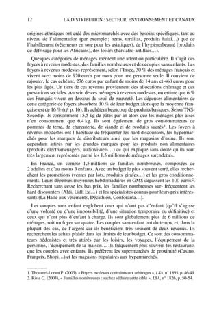 12 LA DISTRIBUTION : SECTEUR, ENVIRONNEMENT ET CANAUX
origines ethniques ont créé des micromarchés avec des besoins spécifiques, tant au
niveau de l’alimentation (par exemple : nems, tortillas, produits halal…) que de
l’habillement (vêtements en soie pour les asiatiques), de l’hygiène/beauté (produits
de défrisage pour les Africains), des loisirs (bars afro-antillais…).
Quelques catégories de ménages méritent une attention particulière. Il s’agit des
foyers à revenus modestes, des familles nombreuses et des couples sans enfants. Les
foyers à revenus modestes représentent, selon l’Insee, 30 % des ménages français et
vivent avec moins de 920 euros par mois pour une personne seule. Il convient de
rajouter, le cas échéant, 276 euros par enfant de moins de 14 ans et 460 euros pour
les plus âgés. Un tiers de ces revenus proviennent des allocations chômage et des
prestations sociales. Au sein de ces ménages à revenus modestes, on estime que 6 %
des Français vivent en dessous du seuil de pauvreté. Les dépenses alimentaires de
cette catégorie de foyers absorbent 30 % de leur budget alors que la moyenne fran-
çaise est de 16 % (cf. p. 16). Ils achètent beaucoup de produits basiques. Selon TNS-
Secodip, ils consomment 15,5 kg de pâtes par an alors que les ménages plus aisés
n’en consomment que 6,4 kg. Ils sont également de gros consommateurs de
pommes de terre, de charcuterie, de viande et de produits sucrés1. Les foyers à
revenus modestes ont l’habitude de fréquenter les hard discounters, les hypermar-
chés pour les marques de distributeurs ainsi que les magasins d’usine. Ils sont
cependant attirés par les grandes marques pour les produits non alimentaires
(produits électroménagers, audiovisuels…) ce qui explique sans doute qu’ils sont
très largement représentés parmi les 1,5 millions de ménages surendettés.
En France, on compte 1,5 millions de familles nombreuses, composées de
2 adultes et d’au moins 3 enfants. Avec un budget le plus souvent serré, elles recher-
chent les promotions (ventes par lots, produits girafes…) et les gros conditionne-
ments. Leurs dépenses moyennes hebdomadaires en GMS dépassent les 100 euros2.
Recherchant sans cesse les bas prix, les familles nombreuses sur- fréquentent les
hard discounters (Aldi, Lidl, Ed…) et les spécialistes connus pour leurs prix intéres-
sants (La Halle aux vêtements, Décathlon, Conforama…).
Les couples sans enfant englobent ceux qui n’ont pas d’enfant (qu’il s’agisse
d’une volonté ou d’une impossibilité, d’une situation temporaire ou définitive) et
ceux qui n’ont plus d’enfant à charge. Ils sont globalement plus de 6 millions de
ménages, soit un foyer sur quatre. Les couples sans enfant ont du temps, et, dans la
plupart des cas, de l’argent car ils bénéficient très souvent de deux revenus. Ils
recherchent les achats plaisir dans les limites de leur budget. Ce sont des consomma-
teurs hédonistes et très attirés par les loisirs, les voyages, l’équipement de la
personne, l’équipement de la maison… Ils fréquentent plus souvent les restaurants
que les couples avec enfants. Ils préfèrent les supermarchés de proximité (Casino,
Franprix, Shopi…) et les magasins populaires aux hypermarchés.
1. Thouanel-Lorant P. (2005), « Foyers modestes contraints aux arbitrages », LSA, n° 1895, p. 46-49.
2. Riste C. (2003), « Familles nombreuses : sachez séduire cette cible », LSA, n° 1826, p. 50-54.
50672_ManDist_p005p034_MM Page 12 Jeudi, 24. août 2006 5:00 17
 