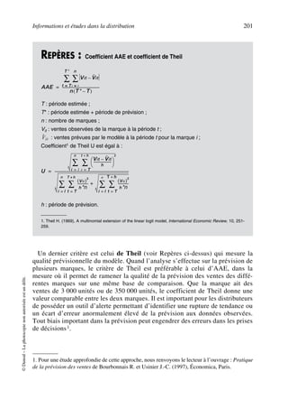 Informations et études dans la distribution 201
©Dunod–Laphotocopienonautoriséeestundélit.
Un dernier critère est celui de Theil (voir Repères ci-dessus) qui mesure la
qualité prévisionnelle du modèle. Quand l’analyse s’effectue sur la prévision de
plusieurs marques, le critère de Theil est préférable à celui d’AAE, dans la
mesure où il permet de ramener la qualité de la prévision des ventes des diffé-
rentes marques sur une même base de comparaison. Que la marque ait des
ventes de 3 000 unités ou de 350 000 unités, le coefficient de Theil donne une
valeur comparable entre les deux marques. Il est important pour les distributeurs
de posséder un outil d’alerte permettant d’identifier une rupture de tendance ou
un écart d’erreur anormalement élevé de la prévision aux données observées.
Tout biais important dans la prévision peut engendrer des erreurs dans les prises
de décisions1.
REPÈRES : Coefficient AAE et coefficient de Theil
T : période estimée ;
T* : période estimée + période de prévision ;
n : nombre de marques ;
Vit : ventes observées de la marque à la période t ;
: ventes prévues par le modèle à la période t pour la marque i ;
Coefficient1 de Theil U est égal à :
h : période de prévision.
1. Theil H. (1969), A multinomial extension of the linear logit model, International Economic Review, 10, 251-
259.
1. Pour une étude approfondie de cette approche, nous renvoyons le lecteur à l’ouvrage : Pratique
de la prévision des ventes de Bourbonnais R. et Usinier J.-C. (1997), Économica, Paris.
AAE
Vit Vˆ it–
i l=
n
∑
t T=
T*
∑
n T* T–( )
------------------------------------------=
Vˆ it
U
Vit Vˆ it–
h
--------------------
 
 
2
t T=
t h+
∑
i l=
n
∑
Vit( )
2
h*n
------------
Vit( )
2
h*n
------------
t T=
T h+
∑
i l=
n
∑+
t T=
T h+
∑
i l=
n
∑
-----------------------------------------------------------------------------------=
50672_ManDist_p169p217 Page 201 Jeudi, 24. août 2006 5:07 17
 