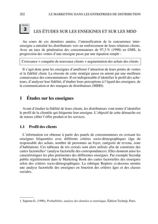 202 LE MARKETING DANS LES ENTREPRISES DE DISTRIBUTION
LES ÉTUDES SUR LES ENSEIGNES ET SUR LES MDD
Au cours de ces dernières années, l’intensification de la concurrence inter-
enseigne a entraîné les distributeurs vers un renforcement de leurs relations clients.
Avec un taux de pénétration des consommateurs de 97,3 % (1998) en GMS, la
progression des ventes d’une enseigne passe par une équation simple :
Il s’agit donc pour les enseignes d’améliorer l’attraction de leurs points de ventes
et la fidélité client. La réussite de cette stratégie passe en amont par une meilleure
connaissance des consommateurs. Il est indispensable d’identifier le profil des ache-
teurs, d’analyser leur fidélité, d’étudier leurs perceptions à l’égard des enseignes, de
la communication et des marques de distributeurs (MDD).
1 Études sur les enseignes
Avant d’étudier la fidélité de leurs clients, les distributeurs vont tenter d’identifier
le profil de la clientèle qui fréquente leur enseigne. L’objectif de cette démarche est
de mieux cibler l’offre produit et les services.
1.1 Profil des clients
L’information est obtenue à partir des panels de consommateurs en croisant les
enseignes fréquentées avec différents critères socio-démographiques (âge du
responsable des achats, nombre de personnes au foyer, catégorie de revenu, zone
d’habitation). Ces tableaux de tris croisés sont alors utilisés afin de construire des
cartes factorielles1 (analyse factorielle des correspondances). Elles donnent ainsi les
caractéristiques les plus pertinentes des différentes enseignes. Par exemple Secodip
publie régulièrement dans le Marketing Book des cartes factorielles des enseignes
selon des critères socio-démographiques. La rubrique Repères ci-dessous montre
une analyse factorielle des enseignes en fonction des critères âges et des classes
sociales.
Croissance = conquête de nouveaux clients + augmentation des achats des clients
1. Saporta G. (1990), Probabilités, analyse des données et statistique, Édition Technip, Paris.
Section
3
50672_ManDist_p169p217 Page 202 Jeudi, 24. août 2006 5:07 17
 